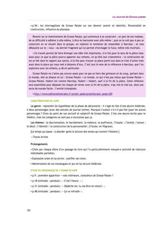 Le Journal de Grosse patate
▪ p.54 : les interrogations de Grosse Patate sur son devenir (avenir et identité). Personnalité en
construction, influence du physique.
Revenir sur le cheminement de Grosse Patate, qui commence à se construire : on part de son malaise,
de sa difficulté à adhérer à elle-même, à être en harmonie avec elle-même ; puis on la voit peu à peu se
construire en se situant dans le groupe, en rejetant la tentation de ressembler à Narcisse ; et cela
débouche sur le « nous » du dernier fragment qui lui permet d’envisager le futur, même très incertain.
Ce travail permet de faire émerger une idée très importante, à la fois pour le sens de la pièce mais⇒
aussi pour ce que la pièce pourra apporter aux enfants, ce qu’elle leur transmettra : la construction de
soi se fait dans le rapport aux autres, à la fois pour trouver sa place parmi eux dans le trait d’union mais
aussi dans la place qui nous met à distance d’eux. C’est tout le sens de la référence à Narcisse, que l’on
explorera avec les enfants, p.46 en particulier.
Grosse Patate ne s’aime pas encore assez pour ne pas se faire des grimaces et du coup, partant dans
le monde, elle se dissout en lui : Grosse Patate = Le monde, ce qui n’est pas mieux que Grosse Patate =
Grosse Patate. Hubert est comme Narcisse, Hubert = Hubert, sauf à la fin de la pièce. Cette réflexion
sera essentielle pour dépasser les risques de verser avec la fin de la pièce, trop vite et mal lue, dans une
sorte de morale facile : l’amitié triomphale.
▪ http://www.editionstheatrales.fr/projet_peda/projet?projet_peda=259
CARACTÉRISATION DU LIVRE
Le genre : reprendre les hypothèses de la phase de découverte : il s’agit en fait d’une œuvre théâtrale,
à deux personnages (avec des extraits de journal intime). Pourquoi l’auteur n’a-t-il pas fait jouer les autres
personnages ? Choix du point de vue exclusif et subjectif de Grosse Patate. C’est une œuvre écrite pour le
théâtre, mais les catégories ne sont pas si exclusives que ça.
Les thèmes : la discrimination, le harcèlement, la violence, la souffrance, l’insulte ; l’amitié, l’amour ;
le deuil ; l’identité / la construction de la personnalité ; (l’école, en filigrane).
[Le temps qui passe : à aborder après la lecture des textes qui suivent l’histoire.]
Traces écrites→
Prolongements
▪ Choix par chaque élève d’un passage du livre qui l’a particulièrement marqué-e (activité de relecture
individuelle partielle).
▪ Expression orale et/ou écrite : justifier son choix.
▪ Mémorisation de ces monologues et jeu et/ou lecture théâtrale.
ÉTUDE DU PERSONNAGE DE L’HOMME EN NOIR
▪ p.9 : première apparition voix intérieure, conscience de Grosse Patate→ ?
▪ p.18 (intitulée : pendule) : « C’est l’heure. » ;
▪ p.31 (intitulée : pendule) : « Dépêche-toi, tu vas être en retard » ;
▪ p.48 (intitulée : pendule) : « Ça va refroidir ».
101
 