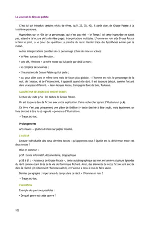 Le Journal de Grosse patate
C’est lui qui introduit certains récits de rêves. (p.9, 23, 35, 42). Il parle alors de Grosse Patate à la
troisième personne.
Hypothèses sur le rôle de ce personnage, qui n’est pas réel le Temps→ ? (si cette hypothèse ne surgit
pas, attendre la lecture de la dernière page). Interprétations multiples. L’homme en noir aide Grosse Patate
à faire le point, à se poser des questions, à prendre du recul. Garder trace des hypothèses émises par la
classe.
Autres interprétations possibles de ce personnage (choix de mise en scène) :
▪ le Père, surtout dans Pendule ;
▪ voix off, féminine = la mère morte qui lui parle par-delà la mort ;
▪ le complice de ses rêves ;
▪ l’inconscient de Grosse Patate qui lui parle ;
▪ ou, pour aller dans le même sens mais de façon plus globale, « l’homme en noir, le personnage de la
nuit, de l’obscur, et de l’inconscient, il apparaît quand elle dort. Il est toujours debout, comme flottant
dans un espace différent. » Jean-Jacques Mateu, Compagnie Bout de bois, Toulouse.
ILLUSTRÉ PAR DES ENCRES DE VINCENT DEBATS
Lecture du texte p.56 : les taches de Grosse Patate.
On est toujours dans la fiction avec cette explication. Faire rechercher qui est l’illustrateur (p.4).
Ce livre n’est pas uniquement une pièce de théâtre (= texte destiné à être joué), mais également un
livre destiné à être lu et regardé présence d’illustrations.→
Traces écrites.→
Prolongements
Arts visuels gouttes d’encre sur papier mouillé.→
L’AUTEUR
Lecture individuelle des deux derniers textes : qu’apprenons-nous ? Quelle est la différence entre ces
deux textes ?
Mise en commun :
p.57 : texte informatif, documentaire, biographique
p.58 à 61 : « Naissance de Grosse Patate », texte autobiographique qui met en lumière plusieurs épisodes
du récit comme étant tirés de la vie de Dominique Richard. Ainsi, des éléments de cette fiction sont ancrés
dans la réalité (et notamment l’homosexualité), et l’auteur a tenu à nous le faire savoir.
Dernier paragraphe : importance du temps dans ce récit = l’Homme en noir ?
Traces écrites.→
ÉVALUATION
Exemple de questions possibles :
▪ De quel genre est cette œuvre ?
102
 