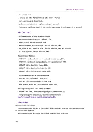 Le Journal de Grosse patate
▪ Cite quatre thèmes.
▪ À ton avis, quel est le thème principal de cette histoire ? Pourquoi ?
▪ Décris le personnage de Grosse Patate.
▪ Quel personnage te semble le / la plus sympathique ? Pourquoi ?
▪ L’auteur s’est inspiré de sa propre vie pour inventer le personnage de Rémi : qu’ont-ils en commun ?
BIBLIOGRAPHIE
Pièces de Dominique Richard, un réseau théâtral
▪ Les Saisons de Rosemarie, éditions Théâtrales, 2004.
▪ Hubert au miroir, éditions Théâtrales, 2008.
▪ Les Ombres de Rémi, Court au Théâtre 1, éditions Théâtrales, 2005.
▪ Une journée de Paul, Théâtre en court 2, éditions Théâtrales, 2007, Prix Collidram.
▪ Le Garçon de passage, éditions Théâtrales, 2009.
D’autre réseaux théâtraux
▪ NORDMANN, Jean-Gabriel, Bakou et les adultes, L’école des loisirs, 2001.
▪ NORDMANN, Jean-Gabriel, Champ de bataille avec enfants, Lansman, 2001.
▪ MELQUIOT, Fabrice, Bouli Miro, L’Arche, 2002.
▪ MELQUIOT, Fabrice, Bouli redéboule, L’Arche, 2004.
▪ MELQUIOT, Fabrice, Wanted Petula, L’Arche, 2007.
Pièces jeunesse abordant le thème de l’obésité
▪ MELQUIOT, Fabrice, Bouli Miro, L’Arche, 2002.
▪ MELQUIOT, Fabrice, Bouli redéboule, L’Arche, 2004.
▪ PAPIN, Nathalie, Mange-moi, L’école des loisirs Théâtre, 1999.
Romans jeunesse portant sur le thème de l’obésité
▪ MORGENSTERN, Susie, Confession d’une grosse patate, La Martinière, 2003.
▪ Bibliographie à partir de fictions pour la jeunesse sur l’alimentation :
http://www.cndp.fr/crdp-aix-marseille/spip.php?article346.
SITOGRAPHIE
Activités en salle informatique.
Possibilité de comparer les choix de mise en scène à partir d’extraits filmés que l’on trouve aisément sur
les sites proposant des vidéos.
Possibilité de comparer les critiques, les costumes et décors choisis, les affiches :
103
 