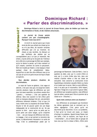 Dominique Richard :
« Parler des discriminations. »
Dominique Richard a écrit Le journal de Grosse Patate, pièce de théâtre qui traite des
discriminations à l’école, et des relations amoureuses.
Le Journal de Grosse patate
contient une part d’autobiographie.
Pourquoi l’avez-vous écrit ?
J’ai écrit le Journal parce que j’avais
envie de dire aux enfants les choses qu’on
ne m’a pas dites, de raconter certaines
difficultés que j’ai pu traverser, les
choses un peu secrètes, les discours un
peu lénifiants des adultes qui ne
correspondaient pas à ce que je ressentais. Moi
enfant, j’aurais aimé qu’on me parle de l’intérieur
de la tête de ce personnage de Rémi par exemple,
qu’on lui donne la parole, qu’il dise vraiment ce
qu’il ressent, comment les autres le perçoivent.
Rémi est troublé par Hubert, à mon époque c’était
quelque chose de complètement tabou.
Aujourd’hui ce doit être être différent mais je ne
suis pas sûr qu’on en parle encore de façon simple
et explicite.
Vous abordez plusieurs situations de
discriminations.
Le rejet de l’autre en général, c’est vague et
abstrait, c’est pour cela que j’ai essayé de rendre
concrets plusieurs types de différence qui sont
pour moi assez essentiels. Les enfants veulent être
« pareils », « normaux », c’est une question de
défense. Dans mon souvenir le fait d’être petit
était un marqueur physique très net, une première
différence tellement évidente. C’est ce que j’ai
voulu rendre avec la corpulence de Grosse Patate.
Ensuite le fait de pouvoir parler est une étape
indépassable de la construction de soi. Ne pas
pouvoir le faire – parce qu’on ne parle pas ou
qu’on parle une autre langue, qu’on s’exprime
« mal » – est une marque de différence très forte.
Le langage, c’est ce qui permet la rencontre des
autres, le décentrement nécessaire à la sortie de
l’égo. C’est la problématique posée par le
personnage de Rosemarie. Celle de Rémi, c’est la
question du désir, avec qui il a envie d’être et
avec qui il a envie d’aller plus loin, dans une
relation d’amitié même si elle est tissée de
sensualité. Cela concerne la construction d’une
hypothétique orientation sexuelle hétéro ou homo
et se traduit par le secret. Rémi se sent différent,
mais il ne peut pas le reconnaître. Enfin Hubert,
figé dans l’image de ce que serait le garçon idéal,
est différent par exception positive, mais différent
tout de même, comme peut l’être le premier de la
classe ou le « chouchou »…
Quels traits communs entre ces situations ?
Ces différences ne provoquent pas forcément
les mêmes agressions mais se concluent par la
même ségrégation. C’est parce qu’on est
discriminé qu’on discrimine. Si on a un problème,
il faut qu’on lui trouve une cause, un moyen
d’extirper le problème. Quand Grosse Patate met
une baffe, c’est un exutoire, une façon de se
« renormaliser », de se fondre dans le groupe de
tous ceux qui font la chasse à Rémi, d’être amie
105
Qu’enpense-t-il ?Qu’enpense-t-il ?
 