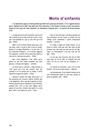 Mots d’enfants
« J’ai demandé à papa si c’était possible que Rémi soit amoureux de Hubert. Il m’a regardé étonné,
puis a répliqué qu’on était trop petit pour être amoureux. C’est toujours comme ça avec les parents.
Quand on leur pose de vraies questions, ils répondent n’importe quoi » Le journal de Grosse patate,
p.30.
« Le papa dit qu’ils sont trop petits, parce qu’il
sait la vérité et qu’il a pas envie de lui dire. Il sait
que c’est possible et… que ça veut dire qu’il est
gay. » Rihem
« Rémi l’a dit à Grosse Patate parce que c’est
son amie, mais il va pas le dire à tout le monde.
Quand on lui disait Rémilette, il va pas dire “je
suis amoureux d’Hubert”, ça va encore aggraver
les moqueries. Comme moi je dirais des secrets à
mes ami-es, mais pas aux autres. » Chloé.
« Ben, c’est dégoûtant, c’est mieux qu’un
garçon et une fille soient ensemble que deux
garçons, c’est pas très logique. » Jérémie.
« Je pense que si Jérémie a réagi comme ça
c’est parce que c’est pas courant, mais par
exemple si on en parlait tout le temps, il serait
habitué à ce genre de choses. » Chloé
« Jérémie a plutôt mal réagi, parce qu’il y a
des personnes qui trouvent comme Jérémie que
c’est dégoûtant, parce que deux garçons ou deux
femmes peuvent pas se reproduire, avoir d’enfant,
quelque part c’est un peu plus logique qu’un
garçon et une fille s’aiment mais après il y a des
gens, enfin c’est comme ça, quoi ! » Clara.
« Gay, ça veut dire que c’est deux garçons qui
sont amoureux l’un de l’autre. […] Mais c’est au
collège qu’on commence à parler d’éducation
sexuelle. » Lorraine
« Si j’étais le papa de Grosse Patate, je lui
dirais la vérité, mais pas avec des mots qu’elle
aimerait pas, des mots qui sont pas de son âge,
“gay” ou “homosexuel” c’est pas trop de son
âge. » Théo.
« Je suis pas trop d’accord, elle est en CM2,
nous aussi on est en CM2, on emploie bien ces
mots ! On est en train de les employer, là. »
Simon.
« Je connais un synonyme, mais c’est un mot
familier… On le dit en deux lettres. » Valentin.
« Les homosexuels, ils se rendent compte qu’ils
sont homosexuels quand ils sont plus jeunes et
après ils gardent, quoi. » Rihem
108
 