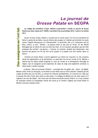 Le journal de
Grosse Patate en SEGPA
Au collège des Lentillères à Dijon, Mélanie Louat-Guillier a étudié Le journal de Grosse
Patate avec deux classes de 5e
SEGPA, la première fois au printemps 2012, l’autre à la rentrée
2013.
Durant ces deux années, Mélanie a constaté que le travail autour d’un tel livre permettait de
libérer la parole de ses élèves, issus de milieux dans lesquels on n’aborde pas forcément les sujets
comme l’égalité filles-garçons ou l’homosexualité. En particulier, elle a eu l’impression que les
filles, surtout, se sont « lâchées », les garçons étant un peu plus en retrait. Un des thèmes
développés par les élèves fut celui du choix des loisirs. Ils ne trouvaient pas gênant que des filles
pratiquent des activités « de garçons ». L’inverse, en revanche, semblait plus dévalorisant, mais
pourtant des garçons ont fini par dire qu’ils jouaient à la poupée avec leurs petites sœurs ou
nièces !
L’histoire de Grosse Patate a permis également aux élèves de s’exprimer sur des situations
vécues de stigmatisation ou de harcèlement, en particulier lors de leur arrivée en 6e. Mélanie a
observé que les élèves avaient progressé au cours de l’année et se témoignaient davantage de
respect, tout en soulignant qu’une expérience de classe de neige avait également contribué, la
même année, à souder le groupe.
La phrase « Rémi est amoureux d’Hubert » a provoqué des rires gênés, des « beurk » de dégoût.
Mélanie a donc incité à la discussion, et les élèves en sont même venus au final à aborder l’adoption par des
couples de même sexe (en mai 2012, au moment de l’élection présidentielle), et à conclure sur l’idée que
ce pouvait être bien d’avoir deux mères ou deux pères ! La collègue de Mélanie qui suit cette classe en 4e
organise à son tour des débats : elle trouve que ces élèves sont plutôt ouverts d’esprit, et n’a pas constaté
de remarques sexistes ou homophobes comme elle aurait pu le craindre. Gageons que Grosse Patate et
Mélanie y sont pour quelque chose !
109
Desenseignant-esl’ontfaitDesenseignant-esl’ontfait
 