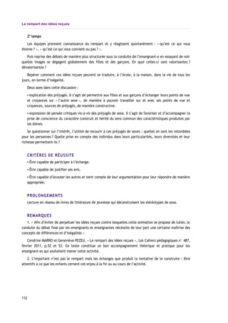 Le rempart des idées reçues
2e
temps
Les équipes prennent connaissance du rempart et y réagissent spontanément : « qu’est ce qui vous
étonne ? », « qu’est-ce qui vous convient ou pas ? ».
Puis reprise des débats de manière plus structurée sous la conduite de l’enseignant-e en essayant de voir
quelles images se dégagent globalement des filles et des garçons. En quoi celles-ci sont valorisantes ?
dévalorisantes ?
Repérer comment ces idées reçues peuvent se traduire, à l’école, à la maison, dans la vie de tous les
jours, en terme d’inégalité.
Deux axes dans cette discussion :
▪ explication des préjugés. Il s’agit de permettre aux filles et aux garçons d’échanger leurs points de vue
et croyances sur « l’autre sexe », de manière à pouvoir travailler sur et avec ses points de vue et
croyances, sources de préjugés, de manière constructive.
▪ expression de pensée critiques vis-à-vis des préjugés de sexe. Il s’agit de favoriser et d’accompagner la
prise de conscience du caractère construit et hérité du sens commun des caractéristiques produites par
les élèves.
Se questionner sur l’intérêt, l’utilité de recourir à ces préjugés de sexes : quelles en sont les retombées
pour les personnes ? Quelle prise en compte des individus dans leurs particularités, leurs diversités et leur
richesse permettent-ils ?
CRITÈRES DE RÉUSSITE
▪ Être capable de participer à l’échange.
▪ Être capable de justifier ses avis.
▪ Être capable d’écouter les autres et tenir compte de leur argumentation pour leur répondre de manière
appropriée.
PROLONGEMENTS
Lecture en réseau de livres de littérature de jeunesse qui déconstruisent les stéréotypes de sexe.
REMARQUES
1. « Afin d’éviter de perpétuer les idées reçues contre lesquelles cette animation se propose de lutter, la
conduite du débat final par les enseignants et enseignantes nécessite de leur part une certaine maîtrise des
concepts de différences et d’inégalités »
Cendrine MARRO et Geneviève PEZEU, « Le rempart des idées reçues », Les Cahiers pédagogiques n° 487,
février 2011, p.52 et 53. Ce texte constitue un bon accompagnement théorique et pratique pour les
enseignant-es qui souhaitent mener cette activité.
2. L’important n’est pas le rempart mais les échanges que produit la tentative de le construire : être
attentifs à ce que les enfants cernent cet enjeu à la fin ou au cours de l’activité.
112
 