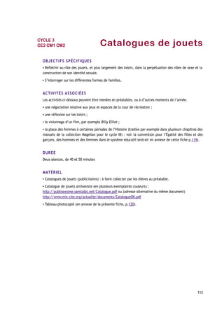 Catalogues de jouets
OBJECTIFS SPÉCIFIQUES
▪ Réfléchir au rôle des jouets, et plus largement des loisirs, dans la perpétuation des rôles de sexe et la
construction de son identité sexuée.
▪ S’interroger sur les différentes formes de familles.
ACTIVITÉS ASSOCIÉES
Les activités ci-dessous peuvent être menées en préalables, ou à d’autres moments de l’année.
▪ une négociation relative aux jeux et espaces de la cour de récréation ;
▪ une réflexion sur les loisirs ;
▪ le visionnage d’un film, par exemple Billy Elliot ;
▪ la place des femmes à certaines périodes de l’Histoire (traitée par exemple dans plusieurs chapitres des
manuels de la collection Magellan pour le cycle III) : voir la convention pour l’Égalité des filles et des
garçons, des hommes et des femmes dans le système éducatif (extrait en annexe de cette fiche p.119).
DURÉE
Deux séances, de 40 et 50 minutes
MATÉRIEL
▪ Catalogues de jouets (publicitaires) : à faire collecter par les élèves au préalable.
▪ Catalogue de jouets antisexiste (en plusieurs exemplaires couleurs) :
http://publisexisme.samizdat.net/Catalogue.pdf ou (adresse alternative du même document)
http://www.mix-cite.org/actualite/documents/CatalogueOK.pdf
▪ Tableau photocopié (en annexe de la présente fiche, p.120).
113
CYCLE 3
CE2 CM1 CM2
 