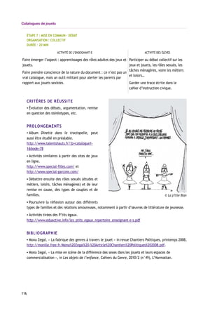 Catalogues de jouets
ÉTAPE 7 : MISE EN COMMUN – DÉBAT
ORGANISATION : COLLECTIF
DURÉE : 20 MIN
ACTIVITÉ DE L’ENSEIGNANT-E ACTIVITÉ DES ÉLÈVES
Faire émerger l’aspect : apprentissages des rôles adultes des jeux et
jouets.
Faire prendre conscience de la nature du document : ce n’est pas un
vrai catalogue, mais un outil militant pour alerter les parents par
rapport aux jouets sexistes.
Participer au débat collectif sur les
jeux et jouets, les rôles sexués, les
tâches ménagères, voire les métiers
et loisirs…
Garder une trace écrite dans le
cahier d’instruction civique.
CRITÈRES DE RÉUSSITE
▪ Évolution des débats, argumentation, remise
en question des stéréotypes, etc.
PROLONGEMENTS
▪ Album Dinette dans le tractopelle, peut
aussi être étudié en préalable.
http://www.talentshauts.fr/?p=catalogue1-
1&book=78
▪ Activités similaires à partir des sites de jeux
en ligne.
http://www.special-filles.com/ et
http://www.special-garcons.com/
▪ Débattre ensuite des rôles sexués (études et
métiers, loisirs, tâches ménagères) et de leur
remise en cause, des types de couples et de
familles.
▪ Poursuivre la réflexion autour des différents
types de familles et des relations amoureuses, notamment à partir d’œuvres de littérature de jeunesse.
▪ Activités tirées des P’tits égaux.
http://www.eduactive.info/les_ptits_egaux_repertoire_enseignant-e-s.pdf
BIBLIOGRAPHIE
▪ Mona Zegaï, « La fabrique des genres à travers le jouet » in revue Chantiers Politiques, printemps 2008,
http://monille.free.fr/Mona%20Zegai%20-%20Article%20Chantiers%20Politiques%202008.pdf.
▪ Mona Zegaï, « La mise en scène de la différence des sexes dans les jouets et leurs espaces de
commercialisation », in Les objets de l’enfance, Cahiers du Genre, 2010/2 (n°49), L’Harmattan.
116
© La p’tite Blan
 