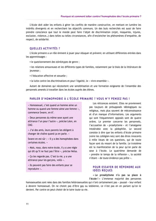 Pourquoi et comment lutter contre l’homophobie dès l’école primaire ?
L’école doit aider les enfants à gérer les conflits de manière constructive, en mettant en lumière les
intérêts divergents et en recherchant les objectifs communs. Un des buts recherchés est aussi de faire
prendre conscience que tout le monde peut faire l’objet de discrimination (rejet, moqueries, injures,
exclusion, violence…) dans telles ou telles circonstances, afin d’enclencher les phénomènes d’empathie, de
respect, de solidarité.
QUELLES ACTIVITÉS ?
L’école primaire a un rôle éminent à jouer pour éduquer et prévenir, en utilisant différentes entrées dans
les apprentissages :
▪ le questionnement des stéréotypes de genre ;
▪ les relations amoureuses et les différents types de familles, notamment par le biais de la littérature de
jeunesse ;
▪ l’éducation affective et sexuelle ;
▪ la lutte contre les discriminations et pour l’égalité, le « vivre ensemble ».
Autant de domaines qui nécessitent une sensibilisation et une formation exigeante de l’ensemble des
personnels amenés à travailler dans les écoles auprès des élèves.
PARLER D’HOMOPHOBIE À L’ÉCOLE PRIMAIRE ? VOUS N’Y PENSEZ PAS !
Les réticences existent. Elles ne proviennent
pas toujours de présupposés idéologiques ou
religieux, mais plus souvent de méconnaissance
et d’un manque d’informations. Les arguments
qui sont fréquemment opposés sont de quatre
ordres. Le premier concerne les personnels,
l’accusation de « prosélytisme » et l’amalgame
intolérable avec la pédophilie. Le second
consiste à dire que les enfants d’école primaire
(voire les collégien-nes) sont des êtres innocents
à mille lieues de ces questions, qui de toute
façon sont du ressort de la famille. Le troisième
est la manifestation de la peur qu’on parle de
sexe à l’école. Le quatrième demande de
« prendre le temps de la réflexion », la société
n’étant « de toute évidence pas prête ».
POUR ESSAYER DE RÉPONDRE AUX
IDÉES REÇUES
« Le prosélytisme n’a pas sa place à
l’école ! » L’immense majorité des personnes
homosexuelles sont nées dans des familles hétérosexuelles qui n’ont certainement pas « poussé » leur enfant
à devenir homosexuel. On ne choisit pas d’être gay ou lesbienne, ce n’est pas en en parlant qu’on le
devient. Par contre on peut choisir de le taire toute sa vie.
11
« Homosexuel, c’est quand un homme aime un
homme ou quand une femme aime une femme »,
commence Swann, en 6e
.
« Deux personnes du même sexe ayant une
attirance l’un pour l’autre », précise Léon, en
CM2.
« J’ai des amis, leurs parents les obligent à
changer de chaîne quand ça en parle. »
Swann en est sûr : « Il y a des homophobes dans
certaines écoles. »
« Mais, nous, dans notre école, il y a une règle
qui dit qu’il ne faut pas l’être », précise Nelsa.
« Ça les regarde pas. C’est la vie, y a une
attirance pour les garçons, voilà ».
« Ils peuvent pas faire des enfants pour se
reproduire ».
 