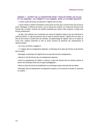 Catalogues de jouets
ANNEXE 2 : EXTRAIT DE LA CONVENTION POUR L’ÉGALITÉ ENTRE LES FILLES
ET LES GARÇONS, LES FEMMES ET LES HOMMES, DANS LE SYSTÈME ÉDUCATIF
« 2. Assurer auprès des jeunes une éducation à l’égalité entre les sexes
« L’action menée en matière d’orientation ne peut porter ses fruits que si d’autres leviers sont activés en
amont. Développer la réflexion des jeunes, tout au long de leur scolarité, sur la place des femmes et des
hommes dans la société, constitue une condition essentielle pour amener, filles et garçons, à élargir leurs
horizons professionnels.
« Au-delà, cette réflexion vise à transmettre une culture de l’égalité à celles et ceux qui construiront la
société de demain. Il s’agit de promouvoir dans le cadre du système éducatif, l’égalité entre les sexes, et
ainsi de faire évoluer la société dans son ensemble. Cet apprentissage de l’égalité, basé sur le respect de
l’autre sexe, implique notamment la mise en œuvre d’actions de prévention des comportements et
violences sexistes.
« En ce sens, les Parties s’engagent à :
« 2.1 Intégrer dans les enseignements dispensés, la thématique de la place des femmes et des hommes
dans la société
▪ Développer la thématique de l’égalité entre les sexes dans les divers enseignements ;
▪ Valoriser le rôle des femmes dans les enseignements dispensés ;
▪ Inciter les professionnels de l’édition à renforcer la place des femmes dans les manuels scolaires et
écarter tout stéréotype sexiste de ces supports pédagogiques ;
▪ Mettre en place des actions de sensibilisation aux stéréotypes sexistes véhiculés dans les médias ;
▪ Développer dans les établissements d’enseignement supérieur et de recherche les études et recherches
sur le genre. »
119
 