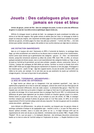 Jouets : Des catalogues plus que
jamais en rose et bleu
Univers de garçon, univers de fille : dans les catalogues de jouets, la mise en scène des différences
de genre n’a cessé de s’accroître et de se sophistiquer depuis trente ans.
Difficile d’y échapper durant la période de Noël : les catalogues de jouets envahissent les boîtes aux
lettres et les halls des magasins. Pour guider enfants et adultes dans leur choix, le rubriquage se révèle la
plupart du temps peu original, avec notamment de belles pages d’un bleu profond pour présenter les jouets
destinés aux garçons, de belles pages d’un doux rose pâle pour présenter « l’univers des filles »… Une telle
division peut sembler naturelle ou agacer, elle semble en tout cas être devenue une règle dans le commerce.
UNE DISTINCTION OMNIPRÉSENTE
Mais en a-t-il toujours été ainsi ? Doctorante et ATER à l’université de Nanterre, la sociologue Mona
Zegai, qui mène actuellement une recherche sur les discours dans le monde du jouet et leur transformation,
montre contre toute attente que la généralisation des catégories « garçons » et « filles » est relativement
récente, puisqu’elle remonterait seulement au début des années 1990. Avant 1992, en effet, on retrouve
quelques exemples de division sexuée, mais ce sont essentiellement des catégories fondées sur l’âge, le type
de jouet ou l’activité qu’ils permettent, qui sont alors utilisées : poupées, voitures, construction, lecture… À
l’inverse, l’analyse des catalogues de Noël édités par Auchan, Carrefour ou encore la Grande récré entre
2005 et 2007 révèle que les pages filles/garçons représentent en moyenne un tiers des pages. N’échappent à
leur emprise que les « jouets 1er âge » (âge donc supposé neutre), les jeux de société, les loisirs (DVD, jeux
vidéo) ou les cycles, par exemple. Ce ne sont donc pas (ou pas seulement) les jouets qui confortent les
clivages de genre, c’est aussi la façon dont ils sont présentés.
COULEURS, TYPOGRAPHIE, ARGUMENTAIRES :
LA MISE EN SCÈNE DES DIFFÉRENCES
M. Zegai montre par ailleurs que le changement n’est pas seulement quantitatif : tout, dans la
sophistication progressive de la mise en scène des catalogues, construit des univers de jeux filles/garçons de
plus en plus fortement différenciés. Ainsi des codes couleurs : la dichotomie Bleu-garçon / Rose-fille s’est
imposée avec une telle force qu’on peine à imaginer une image sur fond rose d’un petit garçon jouant avec
son atelier de bricolage. On la trouve pourtant dans le catalogue Toys’R Us de 1993 ! Le renforcement des
différences de genre passe également par les photos d’enfants en situation (garçons jouant à la voiture,
fillettes tenant un poupon dans leurs bras), qui se multiplie au cours des années. En 1988, le catalogue
Carrefour comporte par exemple 8 photos de garçons seuls et 2 de filles seules. En 2010, on en trouve
respectivement 29 et 8 (l’activité ludique serait-elle plus masculine ? Ou bien les garçons sont-ils considérés
comme des enfants « génériques » ?).
Autre élément de différenciation : les polices de caractère, qui évoquent pour les garçons vitesse et
technique (utilisation d’italique et de typographies type « machine à écrire »), et pour les filles amour et
douceur (polices arrondies, cœurs à la place des points sur les i…). M Zegai remarque enfin que les
argumentaires de vente sont de plus en plus élaborés : minimalistes dans les années 1980 (« Poupée chiffon
“Brigitte”, 50 cm, suce son pouce »), ils impliquent désormais « des techniques discursives commerciales
basées sur la mise en scène de l’activité ludique et l’implication du lecteur » (« Poupée Charlotte et Livre
120
 