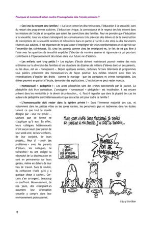Pourquoi et comment lutter contre l’homophobie dès l’école primaire ?
« Ceci est du ressort des familles ! » La lutte contre les discriminations, l’éducation à la sexualité, sont
du ressort des programmes scolaires. L’éducation civique, la connaissance et le respect des lois entrent dans
les missions de l’école et ce quelles que soient les convictions des familles. Pour ne prendre que l’éducation
à la sexualité, tous les acteurs témoignent des connaissances très précoces des élèves et de la construction
de conceptions de la sexualité sexistes et mécanistes dues en partie à l’accès à des sites ou des documents
réservés aux adultes. Il est important de ne pas laisser s’imprégner de telles représentations et d’agir tôt sur
l’ensemble des stéréotypes. Or, chez les parents comme chez les enseignant-es, le fait de ne pas être à
l’aise avec les questions de sexualité empêche d’aborder de manière sereine et rigoureuse ce qui pourtant
contribuera à l’épanouissement des élèves dans leur future vie d’adultes.
« Les enfants sont trop petits ! » Les équipes d’école doivent maintenant pouvoir mettre des mots
ordinaires sur la diversité des familles et les situations de dizaines de milliers d’élèves dont un des parents,
ou les deux, est un « homoparent ». Depuis quelques années, certaines fictions télévisées et programmes
tous publics présentent des homosexuel-les de façon positive. Les médias relatent aussi bien les
revendications d’égalité des droits – comme le mariage – que les agressions et crimes homophobes. Les
élèves peuvent en parler à l’école, demander des explications. L’institution ne peut rester muette.
« Homosexuel = pédophile ! » Les actes pédophiles sont des crimes sanctionnés par la justice. La
pédophilie doit être combattue. L’amalgame « homosexuel = pédophile » est intolérable. Il est encore
présent dans les mentalités (« le devoir de précaution… »). Faut-il rappeler que dans la plupart des cas les
auteurs de pédophilie sont hétérosexuels et que ces actes ont pour cadre la famille ?
« L’homosexualité doit rester dans la sphère privée ! » Dans l’immense majorité des cas, et
notamment dans les petites villes ou les zones rurales, les personnels gays et lesbiennes dans les écoles
taisent ce que tout le monde
désigne par « leur vie privée »,
sachant que ce terme ne
s’applique qu’à eux. En effet,
leurs collègues hétérosexuels
n’ont aucun souci pour parler de
leur week-end, de leurs enfants,
de leur conjoint, de leurs
projets… Peur d’ « avoir des
problèmes » avec les parents
d’élèves, les collègues, la
hiérarchie ? Ils ont intégré la
nécessité de la dissimulation et
sont en permanence sur leurs
gardes, même en dehors de leur
lieu de travail. Sans le vouloir,
ils renforcent l’idée qu’il y a
quelque chose à cacher… Cer-
tains s’en arrangent, beaucoup
en souffrent. Heureusement, de
nos jours, des enseignant-es
assument leur orientation
sexuelle y compris dans leur
environnement professionnel.
12
© La p’tite Blan
 