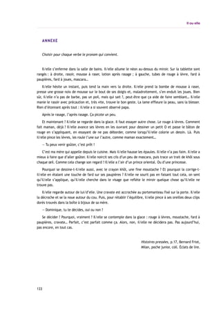 Il ou elle
ANNEXE
Choisir pour chaque verbe le pronom qui convient.
Il/elle s’enferme dans la salle de bains. Il/elle allume le néon au-dessus du miroir. Sur la tablette sont
rangés : à droite, rasoir, mousse à raser, lotion après rasage ; à gauche, tubes de rouge à lèvre, fard à
paupières, fard à joues, mascara…
Il/elle hésite un instant, puis tend la main vers la droite. Il/elle prend la bombe de mousse à raser,
presse une grosse noix de mousse sur le bout de ses doigts et, maladroitement, s’en enduit les joues. Bien
sûr, il/elle n’a pas de barbe, pas un poil, mais qui sait ?, peut-être que ça aide de faire semblant… Il/elle
manie le rasoir avec précaution et, très vite, trouve le bon geste. La lame effleure la peau, sans la blesser.
Rien d’étonnant après tout : il/elle a si souvent observé papa.
Après le rasage, l’après rasage. Ça picote un peu.
Et maintenant ? Il/elle se regarde dans la glace. Il faut essayer autre chose. Le rouge à lèvres. Comment
fait maman, déjà ? Il/elle avance ses lèvres en les ouvrant pour dessiner un petit O et passe le bâton de
rouge en s’appliquant, en essayant de ne pas déborder, comme lorsqu’il/elle colorie un dessin. Là. Puis
il/elle pince les lèvres, les roule l’une sur l’autre, comme maman exactement…
— Tu peux venir goûter, c’est prêt !
C’est ma mère qui appelle depuis le cuisine. Mais il/elle hausse les épaules. Il/elle n’a pas faim. Il/elle a
mieux à faire que d’aller goûter. Il/elle noircit ses cils d’un peu de mascara, puis trace un trait de khôl sous
chaque œil. Comme cela change son regard ! Il/elle a l’air d’un prince oriental. Ou d’une princesse.
Pourquoi se dessine-t-il/elle aussi, avec le crayon khôl, une fine moustache ? Et pourquoi la corrige-t-
il/elle en étalant une touche de fard sur ses paupières ? Il/elle ne sourit pas en faisant tout cela, on sent
qu’il/elle s’applique, qu’il/elle cherche dans le visage que reflète le miroir quelque chose qu’il/elle ne
trouve pas.
Il/elle regarde autour de lui/d’elle. Une cravate est accrochée au portemanteau fixé sur la porte. Il/elle
la décroche et se la noue autour du cou. Puis, pour rétablir l’équilibre, il/elle pince à ses oreilles deux clips
dorés trouvés dans la boîte à bijoux de sa mère.
— Dominique, tu te décides, oui ou non ?
Se décider ? Pourquoi, vraiment ? Il/elle se contemple dans la glace : rouge à lèvres, moustache, fard à
paupières, cravate… Parfait, c’est parfait comme ça. Alors, non, il/elle ne décidera pas. Pas aujourd’hui,
pas encore, en tout cas.
Histoires pressées, p.17, Bernard Friot,
Milan, poche junior, coll. Éclats de lire.
133
 