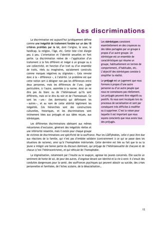 Les discriminations
La discrimination est aujourd’hui juridiquement définie
comme une inégalité de traitement fondée sur un des 18
critères prohibés par la loi, dont l’origine, le sexe, le
handicap, la religion, l’âge, etc. Cette liste s’est élargie
peu à peu. L’orientation et l’identité sexuelles en font
partie. La discrimination relève de « l’application d’un
traitement à la fois différent et inégal à un groupe ou à
une collectivité, en fonction d’un trait ou d’un ensemble
de traits, réels ou imaginaires, socialement construits
comme marques négatives ou stigmates ». Cela renvoie
donc à la « différence », à l’altérité. Le problème est que
cette notion sert à désigner non pas les différences entre
deux personnes, mais les différences de l’une, jugée
particulière, à l’autre, assimilée à la norme. Ainsi on ne
dira pas du blanc ou de l’hétérosexuel qu’ils sont
différents, mais on le dira du noir et de l’homosexuel. Ce
sont les « uns » (les dominants) qui définissent les
« autres », et au nom de cette altérité légitiment les
inégalités. Ces hiérarchies sont des constructions
culturelles, historiques, et les discriminations sont
intimement liées aux préjugés et aux idées reçues, aux
stéréotypes.
Les différentes discriminations obéissent aux mêmes
mécanismes d’exclusion, générant des inégalités réelles et
une infériorité ressentie, mais il existe pour chaque groupe
de victimes de discriminations une spécificité de la souffrance. Pour les LGBTphobies, celle-ci peut être due
aux réactions de la famille, qui n’est pas d’emblée solidaire (contrairement à ce qui se passe dans les
situations de racisme), ainsi qu’à l’homophobie intériorisée. Cette dernière est liée au fait que le ou la
jeune a intégré une bonne partie du discours dominant, qui préjuge de l’hétérosexualité de chacune et de
chacun (c’est l’hétérocentrisme), et qui véhicule de l’homophobie.
La stigmatisation, notamment par l’insulte ou le soupçon, agresse les jeunes concernés. Elle suscite un
sentiment de honte de soi, de peur des autres, d’angoisse devant son identité et la vie à venir. Il s’ensuit des
conduites dangereuses pour la santé, des souffrances psychiques qui peuvent aboutir au suicide, des crises
personnelles et familiales, de l’échec scolaire, de la désocialisation…
13
Les stéréotypes consistent
essentiellement en des croyances ou
des idées partagées par un groupe à
propos d’un autre groupe. Un
stéréotype est un ensemble de
caractéristiques qui résume un
groupe, habituellement en termes de
comportement, d’habitudes, etc.
L’objectif des stéréotypes consiste à
simplifier la réalité.
Le préjugé est un jugement que nous
formons à propos d’une autre
personne ou d’un autre peuple que
nous ne connaissons pas réellement.
Les préjugés peuvent être négatifs ou
positifs. Ils nous sont inculqués lors du
processus de socialisation et sont par
conséquent très difficiles à modifier
ou à supprimer. C’est la raison pour
laquelle il est important que nous
soyons conscients que nous avons tous
des préjugés.
 