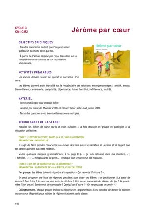 Jérôme par cœur
OBJECTIFS SPÉCIFIQUES
▪ Prendre conscience du fait que l’on peut aimer
quelqu’un du même sexe que soi.
▪ À partir de l’album Jérôme par cœur, travailler sur la
compréhension d’un texte et sur les relations
amoureuses.
ACTIVITÉS PRÉALABLES
Les élèves doivent savoir ce qu’est le narrateur d’un
texte.
Les élèves doivent avoir travaillé sur le vocabulaire des relations entre personnages : amitié, amour,
bienveillance, camaraderie, complicité, dépendance, haine, hostilité, indifférence, intérêt.
MATÉRIEL
▪ Texte photocopié pour chaque élève.
▪ Jérôme par cœur, de Thomas Scotto et Olivier Tallec, Actes sud junior, 2009.
▪ Texte des questions avec éventuelles réponses multiples.
DÉROULEMENT DE LA SÉANCE
Installer les élèves de sorte qu’ils et elles puissent à la fois discuter en groupe et participer à la
discussion collective.
ÉTAPE 1 : LECTURE DU TEXTE, PAGES 16 À 21, SANS ILLUSTRATION
ORGANISATION : INDIVIDUELLE
Il s’agit de faire prendre conscience aux élèves des liens entre le narrateur et Jérôme et du regard que
ses parents portent sur cette relation.
Seules quelques marques grammaticales, à la page 21 (« … je suis retourné dans ma chambre. » ;
« Refroidi. » ; « … mes placards de petit… ») indique que le narrateur est masculin.
ÉTAPE 2 : QUI EST LE NARRATEUR OU LA NARRATRICE ?
ORGANISATION : PAR GROUPE DE 4 À 6 ÉLÈVES, PUIS COLLECTIVE
Par groupe, les élèves doivent répondre à la question « Qui raconte l’histoire ? ».
On peut proposer une liste de réponses possibles pour aider les élèves à se positionner : La sœur de
Jérôme ? Son frère ? Un ami ou une amie de Jérôme ? Une ou un camarade de classe, de jeu ? Sa grand-
mère ? Son oncle ? Son animal de compagnie ? Quelqu’un d’autre ? « On ne peut pas le savoir » ?
Collectivement, chaque groupe indique sa réponse en l’argumentant. Il est possible de donner le prénom
du narrateur (Raphaël) pour valider la réponse élaborée par la classe.
140
CYCLE 3
CM1 CM2
 