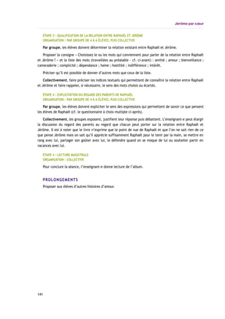 Jérôme par cœur
ÉTAPE 3 : QUALIFICATION DE LA RELATION ENTRE RAPHAËL ET JÉRÔME
ORGANISATION : PAR GROUPE DE 4 À 6 ÉLÈVES, PUIS COLLECTIVE
Par groupe, les élèves doivent déterminer la relation existant entre Raphaël et Jérôme.
Proposer la consigne « Choisissez le ou les mots qui conviennent pour parler de la relation entre Raphaël
et Jérôme ? » et la liste des mots (travaillées au préalable – cf. ci-avant) : amitié ; amour ; bienveillance ;
camaraderie ; complicité ; dépendance ; haine ; hostilité ; indifférence ; intérêt.
Préciser qu’il est possible de donner d’autres mots que ceux de la liste.
Collectivement, faire préciser les indices textuels qui permettent de connaître la relation entre Raphaël
et Jérôme et faire rappeler, si nécessaire, le sens des mots choisis ou écartés.
ÉTAPE 4 : EXPLICITATION DU REGARD DES PARENTS DE RAPHAËL
ORGANISATION : PAR GROUPE DE 4 À 6 ÉLÈVES, PUIS COLLECTIVE
Par groupe, les élèves doivent expliciter le sens des expressions qui permettent de savoir ce que pensent
les élèves de Raphaël (cf. le questionnaire à choix multiple ci-après).
Collectivement, les groupes exposent, justifient leur réponse puis débattent. L’enseignant-e peut élargir
la discussion du regard des parents au regard que chacun peut porter sur la relation entre Raphaël et
Jérôme. Il est à noter que le livre n’exprime que le point de vue de Raphaël et que l’on ne sait rien de ce
que pense Jérôme mais on sait qu’il apprécie suffisamment Raphaël pour le tenir par la main, se mettre en
rang avec lui, partager son goûter avec lui, le défendre quand on se moque de lui ou souhaiter partir en
vacances avec lui.
ÉTAPE 4 : LECTURE MAGISTRALE
ORGANISATION : COLLECTIVE
Pour conclure la séance, l’enseignant-e donne lecture de l’album.
PROLONGEMENTS
Proposer aux élèves d’autres histoires d’amour.
141
 