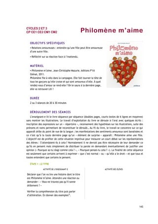 Philomène m’aime
OBJECTIFS SPÉCIFIQUES
▪ Relations amoureuses : entendre qu’une fille peut être amoureuse
d’une autre fille.
▪ Réfléchir sur sa réaction face à l’inattendu.
MATÉRIEL
▪ Philomène m’aime, Jean-Christophe Mazurie, éditions P’tit
Glénat, 2011.
Philomène file à vélo dans la campagne. Elle fait tourner la tête de
tous les garçons qu’elle croise et qui sont amoureux d’elle. À quel
rendez-vous d’amour se rend-elle ? On le saura à la dernière page,
elle va retrouver Lili !
DURÉE
2 ou 3 séances de 20 à 30 minutes
DÉROULEMENT DES SÉANCES
L’enseignant-e lit le livre séquence par séquence (doubles pages, courts textes de 6 lignes en moyenne)
sans montrer les illustrations. Le travail d’exploitation du livre se déroule à l’oral avec quelques écrits :
inscription des expressions sur un « répertoire », recensement des hypothèses sur les illustrations, suite des
prénoms et noms permettant de reconstituer le déroulé… Au fil du livre, le travail se concentre sur ce qui
apparaît drôle du point de vue de la langue ; les manifestations des sentiments amoureux sont banalisées et
ce n’est qu’à la toute dernière page qu’un « élément de surprise » apparaît : Philomène aime une fille.
L’objectif est de profiter de cette situation imprévue pour instaurer un court débat sur les représentations
des élèves : S’attendaient-ils à cela ? Normalement il ne devrait pas être nécessaire de leur demander ce
qu’ils en pensent mais simplement de distribuer la parole en demandant éventuellement de justifier une
opinion (« Pourquoi as-tu réagi comme cela ? », « Pourquoi penses-tu cela ? »). La finalité de cette séquence
est seulement que certains arrivent à exprimer « que c’est normal » ou « qu’elle a le droit » et que tous et
toutes entendent que certains le pensent.
ÉTAPE 1 : LE TITRE
ACTIVITÉ DE L’ENSEIGNANT-E ACTIVITÉ DES ÉLÈVES
Déclarer que l’on va lire une histoire dont le titre
est Philomène m’aime. Attendre une réaction ou
demander : « Vous ne trouvez pas qu’il sonne
drôlement ? »
Vérifier la compréhension du titre puis parler
d’allitération. En donner des exemples25
.
143
CYCLES 2 ET 3
CP CE1 CE2 CM1 CM2
 