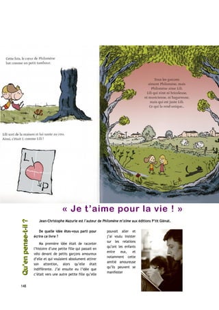 « Je t’aime pour la vie ! »
Jean-Christophe Mazurie est l’auteur de Philomène m’aime aux éditions P’tit Glénat.
De quelle idée êtes-vous parti pour
écrire ce livre ?
Ma première idée était de raconter
l’histoire d’une petite fille qui passait en
vélo devant de petits garçons amoureux
d’elle et qui voulaient absolument attirer
son attention, alors qu’elle était
indifférente. J’ai ensuite eu l’idée que
c’était vers une autre petite fille qu’elle
pouvait aller et
j’ai voulu insister
sur les relations
qu’ont les enfants
entre eux, et
notamment cette
amitié amoureuse
qu’ils peuvent se
manifester
148
Qu’enpense-t-il ?Qu’enpense-t-il ?
 