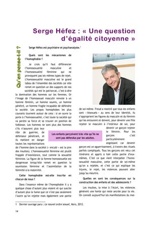 Serge Héfez : « Une question
d’égalité citoyenne »
Serge Héfez est psychiatre et psychanalyste.1
Quels sont les mécanismes de
l’homophobie ?
Je crois qu’il faut différencier
l’homosexualité masculine et
l’homosexualité féminine qui ne
provoquent pas les mêmes types de rejet.
L’homosexualité masculine est le grand
tabou de l’ensemble des sociétés car elle
remet en question un des supports de nos
sociétés qui est le patriarcat, c’est-à-dire
la domination des hommes sur les femmes. Or
l’image de l’homosexuel masculin renvoie à un
homme féminin, un homme soumis, un homme
pénétré, un homme fragile incapable de défendre
la société. Les propos homophobes les plus
courants tournent autour de cela : si on ouvre la
porte à l’homosexualité, c’est toute la société qui
va perdre sa force et se trouver en position de
faiblesse. Les hommes ne sont plus des hommes
s’ils n’assurent plus leur
rôle de guerrier, de
défenseur pénétrant, et
ils mettent en danger
toutes les représentations
de l’homme dans la société (« enculé » est la pire
des insultes). L’homosexualité féminine est plutôt
frappée d’inexistence, tout comme la sexualité
féminine. La figure de la femme homosexuelle est
dangereuse lorsqu’elle remet en question la
soumission féminine et l’assimilation de la
féminité à la maternité.
Cette homophobie est-elle inscrite en
chacun de nous ?
Dans l’essence même de l’homophobie il y a
quelque chose d’autant plus violent et qui suscite
d’autant plus la haine que ce n’est pas seulement
l’autre qu’on rejette mais également une partie
de soi-même. Freud a montré que tous les enfants
sont « bisexuels » au sens de leur identité, ils
s’approprient les figures du masculin et du féminin
qui les entourent et doivent, pour devenir une fille
rejeter le masculin à l’intérieur de soi, pour
devenir un garçon rejeter
le féminin. Pour les
garçons c’est
particulièrement
angoissant car devenir
garçon est un aguerrissement, à travers des rituels
parfois compliqués. Tous les garçons ont vécu cet
itinéraire et appris à haïr cette partie d’eux-
mêmes. C’est ce que vient interpeller l’homo-
sexualité masculine, cette partie de soi-même
qu’on a rejetée, et c’est ce qui explique les
injures, le rejet, les violences pouvant aller
jusqu’au meurtre.
Quelles en sont les conséquences sur la
construction des enfants et des adolescents ?
Les insultes, la mise à l’écart, les violences
génèrent une honte qui reste ancrée pour la vie.
On connaît aujourd’hui les manifestations du mal-
1 Dernier ouvrage paru : Le nouvel ordre sexuel, Kero, 2012.
14
Les enfants perçoivent très vite qu’ils ne
sont pas défendus par les adultes.
Qu’enpense-t-il ?Qu’enpense-t-il ?
 