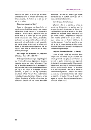 « Je t’aime pour la vie ! »
lorsqu’ils sont petits. Je n’avais pas au départ
l’intention d’écrire un livre sur la thématique de
l’homosexualité… et d’ailleurs je ne suis pas sûr
que ça en soit un.
Être amoureux ça rend idiot ?
Quand on est amoureux tout disparaît. On est
complètement obnubilé par quelque chose mais en
même temps ça rend charmant. C’est peut-être la
bêtise – si c’est de la bêtise – la plus touchante qui
existe. Mais je ne voulais pas que les garçons
soient ridicules dans cette histoire, je souhaitais
qu’ils aient une personnalité suffisamment forte
pour que le fait que Philomène ne soit pas attirée
par eux ne soit pas un sentiment par défaut. J’ai
essayé de les rendre sympathiques pour que les
lecteurs aient envie de passer un peu de temps
avec les personnages.
Ce n’est pas rien de montrer une petite fille
amoureuse d’une autre petite fille !
Un livre pour enfant c’est un peu une petite graine
que l’on sème. On n’est pas là pour donner des leçons
mais pour raconter une histoire qui va plaire. Si un
jour un des enfants de mes proches est homosexuel, je
voudrais qu’il se dise que dans son entourage il ne sera
pas jugé, il sera compris et accompagné. Sans être
spécialiste, je pense qu’à cet âge l’orientation
sexuelle des enfants n’est sans doute pas décidée ou
ne s’est pas imposée. J’ai toujours été charmé par les
relations d’exclusivité qu’ont les enfants et par les
déclarations d’amitiés qui sont souvent des amitiés
amoureuses. « Je t’aime pour la vie ! » ; j’ai toujours
trouvé cela doux et touchant, sachant que cela va
ensuite complètement disparaître.
Votre livre est plein d’humour.
L’humour évite de se prendre au sérieux et
permet de dédramatiser. Je souhaite que les
lecteurs aient envie de s’amuser, de découvrir le
côté ludique ou bizarre de la sonorité des noms,
d’entrer dans le rythme, dans la petite musicalité
que permet l’humour. Cela permet une complicité
entre l’adulte qui lit le livre et un enfant. Le
jeune lecteur est un lecteur intelligent, la
moindre des choses c’est d’avoir pour lui ou pour
elle le plus de respect possible, et lui présenter
des choses dont on n’a pas honte, ni « bébête » ni
utilisant un langage de bébé.
De quelle manière votre livre a t-il été reçu ?
La fin du livre a créé des discussions assez
longues dans les familles où je l’ai offert. Les
enfants prennent cet épilogue naturellement et
peuvent en parler simplement, sans jugement.
Ainsi un petit garçon a demandé si Philomène était
homosexuelle alors que ses parents ne pensaient
pas qu’il pouvait connaître le mot. J’en déduis que
si ça pose un problème c’est que les adultes le
transforment en problème ! Jamais le livre n’a été
un souci pour les enfants ou ne les a fait « sauter
au plafond ». Par contre j’ai reçu, de la part d’un
groupe sur internet, des réactions agressives avant
même que le livre sorte !
149
 