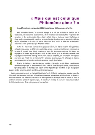 « Mais qui est celui que
Philomène aime ? »
Arnaud Perrotin est enseignant en CE2 à l’école Pasteur d’Allonnes dans la Sarthe.
Avec Philomène m’aime, il souhaitait engager à la fois des activités en français sur le
vocabulaire, les expressions, les synonymes… et un travail axé sur le débat philo, l’expression des
sensations et des sentiments des élèves. Mais il a fallu faire un choix, car malgré l’affichage de
classe sur les expressions et le travail sur la compréhension, les élèves ont un peu mis de côté tout
le côté intéressant sur le texte. Ce qui les préoccupait était surtout le débat sur les sentiments
amoureux : « Mais qui est celui que Philomène aime ? »
Au fur et à mesure des séances et des pages de l’album, les élèves ont émis des hypothèses,
échangé entre eux sur les différentes possibilités. Arnaud a trouvé particulièrement intéressant de
les aider à interagir pour réussir à mettre en avant les sentiments amoureux. Des élèves ont
expliqué qu’ils avaient déjà eu des petits coups de cœur et donc qu’ils se sentaient concernés. Bien
sûr, de petits ricanements ont surgi mais ils n’ont pas duré longtemps, car certains ont pris la parole
pour dire que c’était bien et normal d’être amoureux ou amoureuse. Un affichage de classe a
permis également de lister les sentiments amoureux trouvés dans l’album.
À la fin de l’album, « des bouches sont tombées » ! Arnaud a vu des élèves complètement
étonnés et surpris par le dénouement du livre… Tout de suite la surprise passée, la discussion a
repris de plus belle en disant que oui, c’était normal et possible que deux filles ou que deux garçons
puissent tomber amoureux, c’était les mêmes sentiments amoureux.
La discussion s’est terminée sur l’actualité du début d’année 2013 et le mariage pour toutes et tous… Il a
fallu repréciser des choses quant aux informations données par les médias et afin de clôturer la séquence,
Arnaud a demandé une petite trace écrite ou un dessin permettant à chaque élève de mettre en avant le
sentiment amoureux qui l’avait le plus marqué… Un travail qu’il envisage de poursuivre avec un autre album
de littérature jeunesse, Tango a deux papas, et pourquoi pas ?
150
Desenseignant-esl’ontfaitDesenseignant-esl’ontfait
 