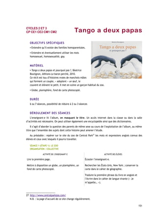 Tango a deux papas
OBJECTIFS SPÉCIFIQUES
▪ Entendre qu’il existe des familles homoparentales.
▪ Entendre et éventuellement utiliser les mots
homosexuel, homosexualité, gay.
MATÉRIEL
▪ Tango a deux papas et pourquoi pas ?, Béatrice
Boutignon, éditions Le baron perché, 2010.
Ce récit est issu d’histoires vraies de manchots mâles
qui forment un couple, « adoptent » un œuf, le
couvent et élèvent le petit. Il met en scène un garçon habitué du zoo.
▪ Globe, planisphère, fond de carte photocopié.
DURÉE
6 ou 7 séances, possibilité de réduire à 2 ou 3 séances
DÉROULEMENT DES SÉANCES
L’enseignant-e lit l’album, en masquant le titre. Un accès internet dans la classe ou dans la salle
d’activités est nécessaire. On peut utiliser également une encyclopédie ainsi que des dictionnaires.
Il s’agit d’aborder la question des parents de même sexe au cours de l’exploitation de l’album, au même
titre que l’ensemble des sujets dont cette histoire peut amener l’étude.
Au préalable : repérer sur le site du zoo de Central Park27
les mots et expressions anglais connus des
élèves et ceux avec lesquels il pourra travailler.
SÉANCE 1 (ÉTAPE 1): LE ZOO
ORGANISATION : COLLECTIVE
ACTIVITÉ DE L’ENSEIGNANT-E ACTIVITÉ DES ÉLÈVES
Lire la première page. Écouter l’enseignant-e.
Mettre à disposition un globe, un planisphère, un
fond de carte photocopié.
Rechercher les États-Unis, New York ; conserver la
carte dans le cahier de géographie.
Traduire la première phrase du livre en anglais et
l’écrire dans le cahier de langue vivante (« Je
m’appelle… »).
27 http://www.centralparkzoo.com/
N.B. : la page d’accueil de ce site change régulièrement.
151
CYCLES 2 ET 3
CP CE1 CE2 CM1 CM2
 