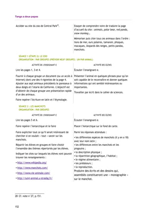 Tango a deux papas
Accèder au site du zoo de Central Park28
. Essayer de comprendre voire de traduire la page
d’accueil du site : animals, polar bear, red panda,
snow monkey…
Mémoriser puis citer tous ces animaux dans l’ordre :
lions de mer, ours polaires, tamanoir, phoques,
macaques, léopards des neiges, petits pandas,
manchots.
SÉANCE 1 (ÉTAPE 2): LE ZOO
ORGANISATION : PAR GROUPES (PRÉVOIR NEUF GROUPES : UN PAR ANIMAL)
ACTIVITÉ DE L’ENSEIGNANT-E ACTIVITÉ DES ÉLÈVES
Lire les pages 1, 3 et 4. Écouter l’enseignant-e.
Fournir à chaque groupe un document (ou un accès à
internet) dont une des 4 vignettes de la page 4.
Ajouter aux sept animaux précédents le paresseux à
deux doigts et l’otarie de Californie. L’objectif est
d’obtenir de chaque groupe une présentation rapide
d’un des animaux.
Faire repérer l’écriture en latin et l’étymologie.
Présenter l’animal en quelques phrases pour qu’on
soit capable de le reconnaître et donner quelques
informations qui ont semblé intéressantes ou
importantes.
Travailler par écrit dans le cahier de sciences.
SÉANCE 2 : LES MANCHOTS
ORGANISATION : PAR GROUPES
ACTIVITÉ DE L’ENSEIGNANT-E ACTIVITÉ DES ÉLÈVES
Lire les pages 5 et 6. Écouter l’enseignant-e.
Faire repérer l’Antarctique et le faire Placer l’Antarctique sur le fond de carte.
Faire expliciter tout ce qu’il serait intéressant de
chercher si on voulait « tout » savoir sur les
manchots.
Répartir les élèves en groupes et faire choisir
l’ensemble des thèmes répertoriés par les élèves.
Indiquer les sites sur lesquels les élèves vont pouvoir
trouver les renseignements :
▪ http://www.wikipedia.org/
▪ http://www.manchots.com/
▪ http://www.vie-animale.com/
▪ http://suivi-animal.u-strasbg.fr/
Parmi les réponses attendues :
▪ les différentes espèces de manchots (il y en a 18)
avec leur nom latin ;
▪ les différences entre les manchots et les
pingouins ;
▪ la description physique ;
▪ la répartition géographique, l’habitat ;
▪ le régime alimentaire ;
▪ les prédateurs ;
▪ la reproduction.
Produire des écrits et des dessins qui,
assemblés constitueront une « monographie »
sur le manchot.
28 Cf. note n°27, p.151.
152
 