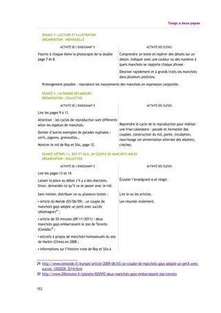 Tango a deux papas
SÉANCE 3 : LECTURE ET ILLUSTRATION
ORGANISATION : INDIVIDUELLE
ACTIVITÉ DE L’ENSEIGNANT-E ACTIVITÉ DES ÉLÈVES
Fournir à chaque élève la photocopie de la double
page 7 et 8.
Comprendre un texte et repérer des détails sur un
dessin. Indiquer avec une couleur ou des numéros à
quels manchots se rapporte chaque phrase.
Dessiner rapidement et à grands traits les manchots
dans plusieurs positions.
Prolongement possible : reproduire les mouvements des manchots en expression corporelle.
SÉANCE 4 : LA PARADE DES AMOURS
ORGANISATION : COLLECTIVE
ACTIVITÉ DE L’ENSEIGNANT-E ACTIVITÉ DES ÉLÈVES
Lire les pages 9 à 11.
Attention : les cycles de reproduction sont différents
selon les espèces de manchots.
Donner d’autres exemples de parades nuptiales :
cerfs, pigeons, grenouilles…
Montrer le nid de Roy et Silo, page 12.
Reprendre le cycle de la reproduction pour réaliser
une frise calendaire : parade et formation des
couples, construction du nid, ponte, incubation,
nourrissage (et alimentation alternée des adultes),
crèches.
SÉANCE 5(ÉTAPE 1) : ROY ET SILO, UN COUPLE DE MANCHOTS MÂLES
ORGANISATION : COLLECTIVE
ACTIVITÉ DE L’ENSEIGNANT-E ACTIVITÉ DES ÉLÈVES
Lire les pages 13 et 14.
Laisser la place au débat s’il y a des réactions.
Sinon, demander ce qu’il va se passer avec le nid.
Écouter l’enseignant-e et réagir.
Sans insister, distribuer un ou plusieurs textes :
▪ article du Monde (03/06/09) : un couple de
manchots gays adopte un petit avec succès
(Allemagne)29
;
▪ article de 20 minutes (09/11/2011) : deux
manchots gays embarrassent le zoo de Toronto
(Canada)30
;
▪ extraits à propos de manchots homosexuels du zoo
de Harbin (Chine) en 2008 ;
▪ informations sur l’histoire vraie de Roy et Silo à
Lire le ou les articles.
Les résumer oralement.
29 http://www.lemonde.fr/europe/article/2009/06/03/un-couple-de-manchots-gays-adopte-un-petit-avec-
succes_1202028_3214.html
30 http://www.20minutes.fr/planete/820592-deux-manchots-gays-embarrassent-zoo-toronto
153
 