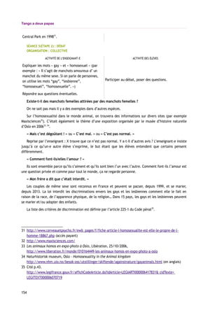 Tango a deux papas
Central Park en 199831
.
SÉANCE 5(ÉTAPE 2) : DÉBAT
ORGANISATION : COLLECTIVE
ACTIVITÉ DE L’ENSEIGNANT-E ACTIVITÉ DES ÉLÈVES
Expliquer les mots « gay » et « homosexuel » (par
exemple : « Il s’agit de manchots amoureux d’ un
manchot du même sexe. Si on parle de personnes,
on utilise les mots “gay”, “lesbienne”,
“homosexuel”, “homosexuelle”. »)
Répondre aux questions éventuelles.
Participer au débat, poser des questions.
Existe-t-il des manchots femelles attirées par des manchots femelles ?
On ne sait pas mais il y a des exemples dans d’autres espèces.
Sur l’homosexualité dans le monde animal, on trouvera des informations sur divers sites (par exemple
Maxisciences32
). C’était également le thème d’une exposition organisée par le musée d’histoire naturelle
d’Oslo en 200633, 34
.
« Mais c’est dégoûtant ! » ou « C’est mal. » ou « C’est pas normal. »
Reprise par l’enseignant : X trouve que ce n’est pas normal. Y a-t-il d’autres avis ? L’enseignant-e insiste
jusqu’à ce qu’un-e autre élève s’exprime, le but étant que les élèves entendent que certains pensent
différemment.
« Comment font-ils/elles l’amour ? »
Ils sont ensemble parce qu’ils s’aiment et qu’ils sont bien l’un avec l’autre. Comment font-ils l’amour est
une question privée et comme pour tout le monde, ça ne regarde personne.
« Mon frère a dit que c’était interdit. »
Les couples de même sexe sont reconnus en France et peuvent se pacser, depuis 1999, et se marier,
depuis 2013. La loi interdit les discriminations envers les gays et les lesbiennes comment elle le fait en
raison de la race, de l’apparence physique, de la religion… Dans 15 pays, les gays et les lesbiennes peuvent
se marier et/ou adopter des enfants.
La liste des critères de discrimination est définie par l’article 225-1 du Code pénal35
.
31 http://www.cerveauetpsycho.fr/ewb_pages/f/fiche-article-l-homosexualite-est-elle-le-propre-de-l-
homme-18867.php (accès payant)
32 http://www.maxisciences.com/
33 Les animaux homos en expo-photo à Oslo, Libération, 25/10/2006,
http://www.liberation.fr/monde/010164449-les-animaux-homos-en-expo-photo-a-oslo
34 Naturhistorisk museum, Oslo – Homosexuality in the Animal kingdom
http://www.nhm.uio.no/besok-oss/utstillinger/skiftende/againstnature/gayanimals.html (en anglais)
35 Cité p.43.
http://www.legifrance.gouv.fr/affichCodeArticle.do?idArticle=LEGIARTI000006417831& cidTexte=
LEGITEXT000006070719
154
 