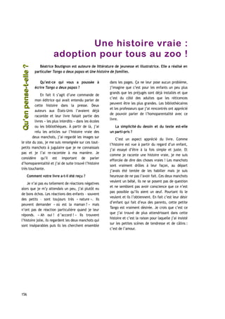 Une histoire vraie :
adoption pour tous au zoo !
Béatrice Boutignon est auteure de littérature de jeunesse et illustratrice. Elle a réalisé en
particulier Tango a deux papas et Une histoire de familles.
Qu’est-ce qui vous a poussée à
écrire Tango a deux papas ?
En fait il s’agit d’une commande de
mon éditrice qui avait entendu parler de
cette histoire dans la presse. Deux
auteurs aux États-Unis l’avaient déjà
racontée et leur livre faisait partie des
livres « les plus interdits » dans les écoles
ou les bibliothèques. À partir de là, j’ai
relu les articles sur l’histoire vraie des
deux manchots, j’ai regardé les images sur
le site du zoo, je me suis renseignée sur ces tout-
petits manchots à jugulaire que je ne connaissais
pas et je l’ai re-racontée à ma manière. Je
considère qu’il est important de parler
d’homoparentalité et j’ai de suite trouvé l’histoire
très touchante.
Comment votre livre a-t-il été reçu ?
Je n’ai pas eu tellement de réactions négatives
alors que je m’y attendais un peu, j’ai plutôt eu
de bons échos. Les réactions des enfants – souvent
des petits – sont toujours très « nature ». Ils
peuvent demander « où est la maman ? » mais
n’ont pas de réaction particulière quand je leur
réponds. « Ah oui ! d ’accord ! » Ils trouvent
l’histoire jolie, ils regardent les deux manchots qui
sont inséparables puis ils les cherchent ensemble
dans les pages. Ça ne leur pose aucun problème,
j’imagine que c’est pour les enfants un peu plus
grands que les préjugés sont déjà installés et que
c’est du côté des adultes que les réticences
peuvent être les plus grandes. Les bibliothécaires
et les professeurs que j’ai rencontrés ont apprécié
de pouvoir parler de l’homoparentalité avec ce
livre.
La simplicité du dessin et du texte est-elle
un parti-pris ?
C’est un aspect apprécié du livre. Comme
l’histoire est vue à partir du regard d’un enfant,
j’ai essayé d’être à la fois simple et juste. Et
comme je raconte une histoire vraie, je me suis
efforcée de dire des choses vraies ! Les manchots
sont vraiment drôles à leur façon, au départ
j’avais été tentée de les habiller mais je suis
heureuse de ne pas l’avoir fait. Ces deux manchots
veulent un bébé, ils ne se posent pas de question
et ne semblent pas avoir conscience que ce n’est
pas possible qu’ils aient un œuf. Pourtant ils le
veulent et ils l’obtiennent. En fait c’est leur désir
d’enfant qui fait d’eux des parents, cette petite
Tango est vraiment désirée. Je crois que c’est ce
que j’ai trouvé de plus attendrissant dans cette
histoire et c’est la raison pour laquelle j’ai insisté
sur les petites scènes de tendresse et de câlins :
c’est de l’amour.
156
Qu’enpense-t-elle ?Qu’enpense-t-elle ?
 