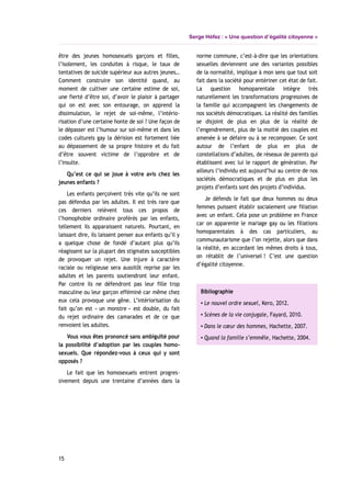 Serge Héfez : « Une question d’égalité citoyenne »
être des jeunes homosexuels garçons et filles,
l’isolement, les conduites à risque, le taux de
tentatives de suicide supérieur aux autres jeunes…
Comment construire son identité quand, au
moment de cultiver une certaine estime de soi,
une fierté d’être soi, d’avoir le plaisir à partager
qui on est avec son entourage, on apprend la
dissimulation, le rejet de soi-même, l’intério-
risation d’une certaine honte de soi ? Une façon de
le dépasser est l’humour sur soi-même et dans les
codes culturels gay la dérision est fortement liée
au dépassement de sa propre histoire et du fait
d’être souvent victime de l’opprobre et de
l’insulte.
Qu’est ce qui se joue à votre avis chez les
jeunes enfants ?
Les enfants perçoivent très vite qu’ils ne sont
pas défendus par les adultes. Il est très rare que
ces derniers relèvent tous ces propos de
l’homophobie ordinaire proférés par les enfants,
tellement ils apparaissent naturels. Pourtant, en
laissant dire, ils laissent penser aux enfants qu’il y
a quelque chose de fondé d’autant plus qu’ils
réagissent sur la plupart des stigmates susceptibles
de provoquer un rejet. Une injure à caractère
raciale ou religieuse sera aussitôt reprise par les
adultes et les parents soutiendront leur enfant.
Par contre ils ne défendront pas leur fille trop
masculine ou leur garçon efféminé car même chez
eux cela provoque une gêne. L’intériorisation du
fait qu’on est « un monstre » est double, du fait
du rejet ordinaire des camarades et de ce que
renvoient les adultes.
Vous vous êtes prononcé sans ambiguïté pour
la possibilité d’adoption par les couples homo-
sexuels. Que répondez-vous à ceux qui y sont
opposés ?
Le fait que les homosexuels entrent progres-
sivement depuis une trentaine d’années dans la
norme commune, c’est-à-dire que les orientations
sexuelles deviennent une des variantes possibles
de la normalité, implique à mon sens que tout soit
fait dans la société pour entériner cet état de fait.
La question homoparentale intègre très
naturellement les transformations progressives de
la famille qui accompagnent les changements de
nos sociétés démocratiques. La réalité des familles
se disjoint de plus en plus de la réalité de
l’engendrement, plus de la moitié des couples est
amenée à se défaire ou à se recomposer. Ce sont
autour de l’enfant de plus en plus de
constellations d’adultes, de réseaux de parents qui
établissent avec lui le rapport de génération. Par
ailleurs l’individu est aujourd’hui au centre de nos
sociétés démocratiques et de plus en plus les
projets d’enfants sont des projets d’individus.
Je défends le fait que deux hommes ou deux
femmes puissent établir socialement une filiation
avec un enfant. Cela pose un problème en France
car on apparente le mariage gay ou les filiations
homoparentales à des cas particuliers, au
communautarisme que l’on rejette, alors que dans
la réalité, en accordant les mêmes droits à tous,
on rétablit de l’universel ! C’est une question
d’égalité citoyenne.
Bibliographie
▪ Le nouvel ordre sexuel, Kero, 2012.
▪ Scènes de la vie conjugale, Fayard, 2010.
▪ Dans le cœur des hommes, Hachette, 2007.
▪ Quand la famille s’emmêle, Hachette, 2004.
15
 