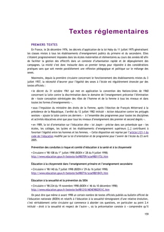 Textes réglementaires
PREMIERS TEXTES
En France, le 26 décembre 1976, les décrets d’application de la loi Haby du 11 juillet 1975 généralisent
les classes mixtes à tous les établissements d’enseignement publics du primaire et du secondaire. Elles
s’étaient progressivement imposées dans les écoles maternelles et élémentaires au cours des années 60 afin
de faciliter la gestion des effectifs dans un contexte d’urbanisation rapide et de dépeuplement des
campagnes. La mixité s’est donc instaurée dans un premier temps pour répondre à des considérations
pratiques sans que soit menée parallèlement une réflexion pédagogique et politique sur le mélange des
sexes.
Néanmoins, depuis la première circulaire concernant le fonctionnement des établissements mixtes du 3
juillet 1957, la nécessité d’œuvrer pour l’égalité des sexes à l’école est régulièrement énoncée par des
textes officiels :
▪ le décret du 31 octobre 1961 qui met en application la convention des Nations-Unies de 1960
concernant la lutte contre la discrimination dans le domaine de l’enseignement préconise l’élimination
de « toute conception stéréotypée des rôles de l’homme et de la femme à tous les niveaux et dans
toutes les formes d’enseignements ».
▪ sous l’impulsion du ministère des droits de la Femme, après l’élection de François Mitterrand à la
présidence de la République, l’arrêté du 12 juillet 1982 intitulé « Action éducative contre les préjugés
sexistes » ajoute la lutte contre ces derniers « à l’ensemble des programmes pour toutes les disciplines
et activités éducatives ainsi que pour tous les niveaux d’enseignement des premier et second degrés ».
▪ en 1989, la loi d’orientation sur l’éducation dite « loi Jospin » précise dans son préambule que « les
écoles, les collèges, les lycées et les établissements d’enseignement supérieurs […] contribuent à
favoriser l’égalité entre les hommes et les femmes. » Cette disposition est reprise par l’article L121-1 du
code de l’éducation modifié par la loi d’orientation et de programme pour l’avenir de l’école du 23 avril
2005.
Prévention des conduites à risque et comité d’éducation à la santé et à la citoyenneté
▪ Circulaire n°98-108 du 1er
juillet 1998 (BOEN n°28 du 9 juillet 1998)
http://www.education.gouv.fr/botexte/bo980709/scoe9801172c.htm
Éducation à la citoyenneté dans l’enseignement primaire et l’enseignement secondaire
▪ Circulaire n°98-140 du 7 juillet 1998 (BOEN n°29 du 16 juillet 1998)
http://www.education.gouv.fr/botexte/bo980716/scoe9801847c.htm
Éducation à la sexualité et la prévention du SIDA
▪ Circulaire n°98-234 du 19 novembre 1998 (BOEN n°46 du 10 décembre 1998)
http://www.education.gouv.fr/botexte/bo981210/MENE9802931C.htm
On peut dire que même si avant 1998 un certain nombre de textes officiels publiés au bulletin officiel de
l’éducation nationale (BOEN) et relatifs à l’éducation à la sexualité témoignaient d’une relative évolution,
c’est véritablement cette circulaire qui commence à aborder ces questions, en particulier au point 2.4
intitulé « droit à la sexualité et respect de l’autre », où la préconisation consiste à « comprendre qu’il
159
 