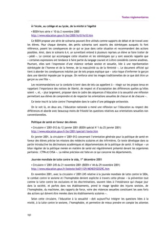 Textes réglementaires
À l’école, au collège et au lycée, de la mixité à l’égalité
▪ BOEN hors série n°10 du 2 novembre 2000
http://www.education.gouv.fr/bo/2000/hs10/hs10.htm
Ce BOEN propose une série de scénarios pouvant être utilisés comme supports de débat et de travail avec
les élèves. Pour chaque domaine, des petits scénarios sont assortis des stéréotypes auxquels ils font
référence, posent les conséquences de ce qui se joue dans cette situation et recommandent des actions
possibles. Ainsi, dans le scénario 6.4, un surveillant entend à plusieurs reprises un élève se faire traiter de
« pédé ». Le constat qui accompagne cette situation et les stéréotypes qui y sont associés rappelle que
« certaines expressions ont tendance à faire partie du langage courant et à être considérés comme anodines.
Pourtant, elles sont l’expression d’une violence verbale sexiste et sexuelle, liée à une représentation
stéréotypée de l’homme et de la femme, de la masculinité ou de la féminité ». Le document officiel qui
tient à aborder les conséquences induites par de tels propos explique que « cela risque d’enfermer le garçon
dans une identité imposée par le groupe. On renforce ainsi les images traditionnelles de ce que doit être un
garçon ou une fille ».
Les recommandations sur la conduite à tenir dans de tels cas appellent à « réagir sur les propos tenus en
rappelant l’importance des notions de liberté, de respect et d’acceptation des différences quelles qu’elles
soient », et, « plus largement, proposer dans le cadre des séquences d’éducation à la sexualité une réflexion
permettant aux élèves de comprendre et de respecter les orientations sexuelles de chacun et de chacune ».
Ce texte inscrit la lutte contre l’homophobie dans le cadre d’une pédagogie antisexiste.
On le voit là, en deux ans, l’éducation nationale a mené une réflexion sur l’éducation au respect des
différences et aborde avec beaucoup moins de frilosité les questions relatives aux orientations sexuelles non
conventionnelles.
Politique de santé en faveur des éleves
▪ Circulaire n°2001-012 du 12 janvier 2001 (BOEN spécial N°1 du 25 janvier 2001)
http://www.education.gouv.fr/bo/2001/special1/texte.htm
En janvier 2001, la circulaire n°2001-012 concernant l’orientation générale pour la politique de santé en
faveur des élèves précise les missions des médecins scolaires et des infirmières. Ce texte développe dans sa
partie introductive les déclinaisons académiques et départementales de la politique de santé. Il indique « un
bilan régulier de la politique menée en matière de santé est régulièrement présenté devant les organismes
paritaires : CTPA et CHSA ». La même précision est faite en ce qui concerne les départements.
Journée mondiale de lutte contre le sida, 1er
décembre 2001
▪ Circulaire n°2001-245 du 21 novembre 2001 (BOEN n°44 du 29 novembre 2001)
http://www.education.gouv.fr/botexte/bo011129/MENE0102529C.htm
En novembre 2001, avec la circulaire n°2001-245 relative à la journée mondiale de lutte contre le SIDA,
le combat contre le sexisme et l’homophobie devient explicite à travers cette phrase « la prévention tout
comme la lutte contre les exclusions et les discriminations, souvent liées à l’intolérance qui chaque jour
dans la société, et parfois dans nos établissements, prend le visage ignoble des injures sexistes, de
l’homophobie, du machisme, des rapports de force, voire des violences sexuelles constituent les axes forts
des actions qui doivent être menées dans les établissements scolaires ».
Selon cette circulaire, l’éducation à la sexualité « doit aujourd’hui intégrer les questions liées à la
mixité, à la lutte contre le sexisme, l’homophobie, et permettre de mieux prendre en compte les attentes
161
 