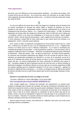 Textes réglementaires
des jeunes, avec leurs différences et leurs préoccupations spécifiques ». De manière plus pratique, cette
circulaire affirme que tout doit être « mis en œuvre pour assurer une information sur les lignes d’écoute
mises à disposition des jeunes (affichage des numéros verts) », en donnant la liste des numéros dont la ligne
Azur (0 801 20 30 40).
Ce n’est qu’en 2002 qu’est inscrite dans le cahier des charges de la deuxième année de formation dans
les instituts universitaires de formation des maîtres (IUFM) la nécessité de sensibiliser les futur-es
professeur-es des écoles aux « représentations sociales, familiales, professionnelles de la femme et ses
conséquences (choix de parcours, métiers) » et à « la gestion de la mixité scolaire ». En 2007, ces éléments
disparaissent du nouveau cahier des charges de la formation des maîtres en IUFM mais celui-ci indique que
« le professeur connaît […] les valeurs de la République et les textes qui les fondent : liberté, égalité,
fraternité ; laïcité ; refus de toutes les discriminations ; mixité ; égalité entre les hommes et les femmes ».
Il revient néanmoins à chaque IUFM de choisir quelle place et quel volume horaire sont attribués à cet
enseignement ; de fait, il reste bien souvent optionnel.
Enfin, toujours en 2002, les programmes d’enseignement de l’école primaire incluent dans les « points
forts » d’histoire pour les élèves de cycle 3 qui ont habituellement entre 9 et 11 ans, « l’inégalité entre
l’homme et la femme exclue du vote et inférieure juridiquement » au XIX
e
siècle et recommande pour
l’ensemble des périodes de ne pas oublier « le rôle de groupes plus anonymes, ni celui des femmes, dont on
soulignera la faible place dans la vie publique ». Néanmoins, ces programmes demeurent parfois ambivalents
et mentionnent « l’heure des mamans » dans « les jalons du temps social » de l’enfant d’école maternelle.
En conservant cette formulation traditionnelle pour désigner la fin de la journée de classe de l’élève, ils
véhiculent une représentation stéréotypée de la féminité et, en creux, de la masculinité, qui fait de la
garde et de l’éducation des enfants une activité dévolue aux mères. En outre, le programme d’éducation
civique note que « les sciences expérimentales font mieux comprendre les différences entre garçon et
fille », formulation ambiguë qui faute d’explication pourrait tout aussi bien servir un discours favorable au
déterminisme biologique. Ces différents éléments ne sont pas repris par les nouveaux programmes de 2008
qui comptent cependant parmi les compétences attendues à la fin du cycle 3 la capacité à « appliquer les
principes de l’égalité des filles et des garçons » ; en histoire, le suffrage universel de 1848 est bien qualifié
de masculin mais Marie Curie est la seule femme figurant parmi la liste de personnages historiques à traiter
en classe.
Éducation à la sexualité dans les écoles, les collèges et les lycées
▪ Circulaire n°2003-027 du 17 février 2003 (BOEN n°9 du 27 février 2003)
http://www.education.gouv.fr/botexte/bo030227/MENE0300322C.htm
Cette circulaire rappelle que « l’évolution des mentalités, des comportements, du contexte social,
juridique et médiatique dans le domaine de la sexualité, ainsi que des connaissances scientifiques liées à la
maîtrise de la reproduction humaine a conduit les pouvoirs publics à développer l’éducation à la sexualité en
milieu scolaire comme une composante essentielle de la construction de la personne et de l’éducation du
citoyen. Dans le cadre de sa mission d’éducation en complément du rôle de premier plan joué par les
familles, l’école a une part de responsabilité à l’égard de la santé des élèves et de la préparation à leur
future vie d’adulte : l’éducation à la sexualité contribue de manière spécifique à cette formation dans sa
dimension individuelle comme dans son inscription sociale ».
Selon les auteurs de cette circulaire, cette démarche est « légitimée, entre autres, par la lutte contre
les préjugés sexistes ou homophobes ».
162
 