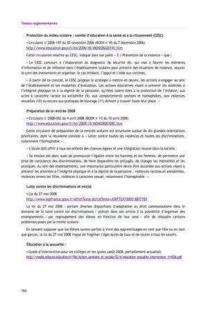 Textes réglementaires
Protection du milieu scolaire : comité d’éducation à la santé et à la citoyenneté (CESC)
▪ Circulaire n°2006-197 du 30 novembre 2006 (BOEN n°45 du 7 décembre 2006)
http://www.education.gouv.fr/bo/2006/45/MENE0602019C.htm
Cette circulairen relative au CESC, indique dans son point « 2.1 Prévention de la violence » que :
« Le CESC concourt à l’élaboration du diagnostic de sécurité (8), qui vise à fournir les éléments
d’information et de réflexion dans l’établissement scolaire pour prévenir des situations de violence, assurer
le suivi des événements et organiser, le cas échéant, l’appui et l’aide aux victimes.
« À partir de ce constat, le CESC propose la stratégie à mettre en œuvre, les actions à engager au sein
de l’établissement et les modalités d’évaluation. Les actions éducatives visant à prévenir les atteintes à
l’intégrité physique et à la dignité de la personne, qu’elles soient liées à la protection de l’enfance, aux
actes à caractère raciste ou antisémite (9), aux comportements sexistes et homophobes, aux violences
sexuelles (10) ou encore aux pratiques de bizutage (11) doivent y trouver toute leur place. »
Préparation de la rentrée 2008
▪ Circulaire n°2008-042 du 4 avril 2008 (BOEN n°15 du 10 avril 2008)
http://www.education.gouv.fr/bo/2008/15/MENE0800308C.htm
Cette circulaire de préparation de la rentrée scolaire est structurée autour de dix grandes orientations
prioritaires, dont la neuvième consiste à « lutter contre toutes les violences et toutes les discriminations,
notamment l’homophobie ».
« L’école doit offrir à tous les enfants des chances égales et une intégration réussie dans la société.
« Sa mission est donc aussi de promouvoir l’égalité entre les hommes et les femmes, de permettre une
prise de conscience des discriminations, de faire disparaître les préjugés, de changer les mentalités et les
pratiques. Au sein des établissements, une importance particulière devra être accordée aux actions visant à
prévenir les atteintes à l’intégrité physique et à la dignité de la personne : violences racistes et antisémites,
violences envers les filles, violences à caractère sexuel, notamment l’homophobie. »
Lutte contre les discriminations et mixité
▪ Loi du 27 mai 2008
http://www.legifrance.gouv.fr/affichTexte.do?cidTexte=JORFTEXT000018877783
La loi du 27 mai 2008 « portant diverses dispositions d’adaptation au droit communautaire dans le
domaine de la lutte contre les discriminations » prévoit dans son article 2 la possibilité d’organiser des
enseignements « par regroupement des élèves en fonction de leur sexe » afin de résoudre certains
problèmes posés par la mixité scolaire.
En laissant supposer que les élèves auront parfois à vivre des apprentissages en tant que fille ou en tant
que garçon, la loi du 27 mai 2008 risque de fragiliser l’égal accès de tous et de toutes à tous les savoirs.
Éducation à la sexualité :
▪ Guide d’intervention pour les collèges et les lycées (août 2008, partiellement actualisé)
http://media.eduscol.education.fr/file/Action_sanitaire_et_sociale/52/6/education_sexualite_intervention_114526.pdf
164
 