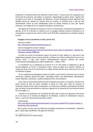 Textes réglementaires
d’éducation à la sexualité doivent être résolument mises en œuvre36
. Conçue comme une composante de la
construction de la personne, elle intègre, en particulier, l’apprentissage du respect mutuel, l’égalité entre
les garçons et les filles et l’acceptation des différences. D’autres thématiques peuvent également être
abordées comme par exemple les violences faites aux femmes, en cohérence avec le plan de lutte
interministériel traitant de cette problématique (parmi les thèmes innovants du futur plan figurent
notamment les mariages forcés, les mutilations sexuelles et la prostitution).
« Elle apporte des informations concrètes sur l’accès à la contraception, la prévention des grossesses non
désirées, les IST et le VIH/sida, en cohérence avec la campagne nationale annuelle d’information sur la
contraception et le plan de lutte contre le VIH et les IST 2010-2014, coordonnés par le ministère chargé de
la santé. »
Campagne contre le harcèlement à l’école, janvier 2012
▪ Site internet dédié
http://www.agircontreleharcelementalecole.gouv.fr/
▪ Charte d’engagement (extraits ci-dessous)
http://media.education.gouv.fr/file/02_Fevrier/20/9/La_lutte_contre_le_harcelement_-_Ministere_de_
l_education_nationale_208209.pdf
« Un élève est victime de harcèlement lorsqu’il est soumis de façon répétée et à long terme à des
comportements agressifs visant à lui porter préjudice, le blesser ou le mettre en difficulté de la part d’un ou
plusieurs élèves. Il s’agit d’une situation intentionnellement agressive, induisant une relation
d’asservissement psychologique qui se répète régulièrement. » (Olweus, 1993)
« Le harcèlement est un phénomène qui concerne 10 à 15 % des enfants et adolescents en âge de
scolarité obligatoire en France. Le harcèlement existe à toutes les étapes de la scolarité. Toutefois, les
risques sont les plus forts en fin de primaire et au collège, période charnière de la construction de soi et de
son affiliation au groupe.
« Or, les conséquences psychologiques, sociales et scolaires, à court comme à long terme, pour la victime
comme pour l’agresseur, peuvent être graves : décrochage scolaire, voire déscolarisation, désocialisation,
anxiété, dépression, somatisation, conduites autodestructrices, voire suicidaires.
« Aussi, toute la communauté éducative doit être mobilisée pour prévenir ces situations, permettre aux
élèves victimes de sortir du silence, demander et obtenir de l’aide, pour traiter les situations de
harcèlement avérées et faire cesser ce phénomène. Les initiatives qui mobilisent la participation des élèves
dans la création d’outils de prévention et celles qui s’appuient sur les ressources de l’environnement doivent
être encouragées. […]
« Travailler sur le harcèlement avec l’ensemble des élèves dans le cadre des programmes et des heures
de vie de classe, de la formation de délégués et de médiateurs, d’actions de sensibilisation (concours,
forum…), inscrire les actions de prévention dans la durée. »
▪ Guide pratique
http://www.agircontreleharcelementalecole.gouv.fr/wp-content/uploads/2012/01/guide_pratique_le_
harcelement_entre_eleves1.pdf
Dans ce guide, est citée, parmi les différences susceptibles de déclencher le harcèlement, l’identité de
genre : garçon jugé trop efféminé, fille jugée trop masculine.
36 La DEPP fait donc là un constat d’échec.
167
 