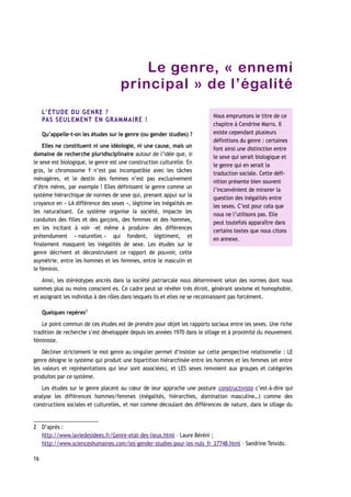 Le genre, « ennemi
principal » de l’égalité
L’ÉTUDE DU GENRE ?
PAS SEULEMENT EN GRAMMAIRE !
Qu’appelle-t-on les études sur le genre (ou gender studies) ?
Elles ne constituent ni une idéologie, ni une cause, mais un
domaine de recherche pluridisciplinaire autour de l’idée que, si
le sexe est biologique, le genre est une construction culturelle. En
gros, le chromosome Y n’est pas incompatible avec les tâches
ménagères, et le destin des femmes n’est pas exclusivement
d’être mères, par exemple ! Elles définissent le genre comme un
système hiérarchique de normes de sexe qui, prenant appui sur la
croyance en « LA différence des sexes », légitime les inégalités en
les naturalisant. Ce système organise la société, impacte les
conduites des filles et des garçons, des femmes et des hommes,
en les incitant à voir -et même à produire- des différences
prétendument « naturelles » qui fondent, légitiment, et
finalement masquent les inégalités de sexe. Les études sur le
genre décrivent et déconstruisent ce rapport de pouvoir, cette
asymétrie, entre les hommes et les femmes, entre le masculin et
le féminin.
Ainsi, les stéréotypes ancrés dans la société patriarcale nous déterminent selon des normes dont nous
sommes plus ou moins conscient-es. Ce cadre peut se révéler très étroit, générant sexisme et homophobie,
et assignant les individus à des rôles dans lesquels ils et elles ne se reconnaissent pas forcément.
Quelques repères2
Le point commun de ces études est de prendre pour objet les rapports sociaux entre les sexes. Une riche
tradition de recherche s’est développée depuis les années 1970 dans le sillage et à proximité du mouvement
féministe.
Décliner strictement le mot genre au singulier permet d’insister sur cette perspective relationnelle : LE
genre désigne le système qui produit une bipartition hiérarchisée entre les hommes et les femmes (et entre
les valeurs et représentations qui leur sont associées), et LES sexes renvoient aux groupes et catégories
produites par ce système.
Les études sur le genre placent au cœur de leur approche une posture constructiviste c’est-à-dire qui
analyse les différences hommes/femmes (inégalités, hiérarchies, domination masculine…) comme des
constructions sociales et culturelles, et non comme découlant des différences de nature, dans le sillage du
2 D’après :
http://www.laviedesidees.fr/Genre-etat-des-lieux.html – Laure Béréni ;
http://www.scienceshumaines.com/les-gender-studies-pour-les-nuls_fr_27748.html – Sandrine Teixido.
16
Nous empruntons le titre de ce
chapitre à Cendrine Marro. Il
existe cependant plusieurs
définitions du genre : certaines
font ainsi une distinction entre
le sexe qui serait biologique et
le genre qui en serait la
traduction sociale. Cette défi-
nition présente bien souvent
l’inconvénient de minorer la
question des inégalités entre
les sexes. C’est pour cela que
nous ne l’utilisons pas. Elle
peut toutefois apparaître dans
certains textes que nous citons
en annexe.
 
