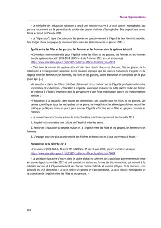 Textes réglementaires
« Le ministère de l’éducation nationale a lancé une mission relative à la lutte contre l’homophobie, qui
portera notamment sur la prévention du suicide des jeunes victimes d’homophobie. Des propositions seront
faites au début de l’année 2013.
« La “ligne azur”, ligne d’écoute pour les jeunes en questionnement à l’égard de leur identité sexuelle,
fera l’objet d’une campagne de communication dans les établissements en janvier 2013. »
Égalité entre les filles et les garçons, les femmes et les hommes dans le système éducatif
▪ Convention interministérielle pour l’égalité entre les filles et les garçons, les femmes et les hommes
dans le système éducatif, 2013-2018 (BOEN n°6 du 7 février 2013; extrait ci-dessous)
http://www.education.gouv.fr/pid25535/bulletin_officiel.html?cid_bo=67018
« C’est bien la mission du système éducatif de faire réussir chacun et chacune, fille ou garçon, de la
maternelle à l’enseignement supérieur. Cette réussite implique que les valeurs humanistes d’égalité et de
respect entre les femmes et les hommes, les filles et les garçons, soient transmises et comprises dès le plus
jeune âge. […]
▪ la réussite scolaire des filles contribue pleinement à la construction de l’égalité professionnelle entre
les femmes et les hommes. L’éducation à l’égalité, au respect mutuel et la lutte contre toutes les formes
de violence à l’école s’inscrivent dans la perspective d’une forte mobilisation contre les représentations
sexistes ;
▪ l’éducation à la sexualité, dans toutes ses dimensions, soit assurée pour les filles et les garçons. Les
savoirs scientifiques issus des recherches sur le genre, les inégalités et les stéréotypes doivent nourrir les
politiques publiques mises en place pour assurer l’égalité effective entre filles et garçons, femmes et
hommes.
« La convention est articulée autour de trois chantiers prioritaires qui seront déclinés dès 2013 :
1. Acquérir et transmettre une culture de l’égalité entre les sexes ;
2. Renforcer l’éducation au respect mutuel et à l’égalité entre les filles et les garçons, les femmes et les
hommes ;
3. S’engager pour une plus grande mixité des filières de formation et à tous les niveaux d’étude. »
Préparation de la rentrée 2013
▪ Circulaire n°2013-060 du 10 avril 2013 (BOEN n°15 du 11 avril 2013, encart; extrait ci-dessous)
http://www.education.gouv.fr/pid25535/bulletin_officiel.html?cid_bo=71409
« La politique éducative s’inscrit dans le cadre global et cohérent de la politique gouvernementale mise
en œuvre depuis la rentrée 2012 et doit combattre toutes les formes de discriminations, qui nuisent à la
cohésion sociale et à l’épanouissement de chacun comme individu et comme citoyen. En la matière, trois
priorités ont été identifiées : la lutte contre le racisme et l’antisémitisme, la lutte contre l’homophobie et
la promotion de l’égalité entre les filles et les garçons. »
169
 