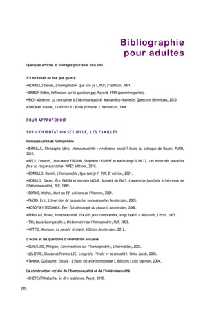 Bibliographie
pour adultes
Quelques articles et ouvrages pour aller plus loin.
S’il ne fallait en lire que quatre
▪ BORRILLO Daniel, L’homophobie. Que sais-je ?, PUF, 2e
édition, 2001.
▪ ERIBON Didier, Réflexions sur la question gay. Fayard, 1999 (première partie).
▪ RICH Adrienne, La contrainte à l’hétérosexualité. Mamamélis-Nouvelles Questions féministes, 2010
▪ ZAIDMAN Claude, La mixité à l’école primaire. L’Harmattan, 1996
POUR APPROFONDIR
SUR L’ORIENTATION SEXUELLE, LES FAMILLES
Homosexualité et homophobie
▪ BAREILLE, Christophe (dir.), Homosexualités : révélateur social ? Actes du colloque de Rouen, PURH,
2010.
▪ BECK, François, Jean-Marie FIRDION, Stéphane LEGLEYE et Marie-Ange SCHILTZ, Les minorités sexuelles
face au risque suicidaire, INPES éditions, 2010.
▪ BORRILLO, Daniel, L’homophobie, Que sais-je ?, PUF, 2e
édition, 2001.
▪ BORILLO, Daniel, Éric FASSIN et Marcela IACUB, Au-delà du PACS. L’expertise familiale à l’épreuve de
l’hétérosexualité, PUF, 1999.
▪ DORAIS, Michel, Mort ou fif, éditions de l’Homme, 2001.
▪ FASSIN, Éric, L’inversion de la question homosexuelle, Amsterdam, 2005.
▪ KOSOFSKY SEDGWICK, Ève, Épistémologie du placard, Amsterdam, 2008.
▪ PERREAU, Bruno, Homosexualité. Dix clés pour comprendre, vingt textes à découvrir, Librio, 2005.
▪ TIN, Louis-Georges (dir.), Dictionnaire de l’homophobie, PUF, 2003.
▪ WITTIG, Monique, La pensée straight, éditions Amsterdam, 2012.
L’école et les questions d’orientation sexuelle
▪ CLAUZARD, Philippe, Conversations sur l’homo(phobie), L’Harmattan, 2002.
▪ LELIÈVRE, Claude et Francis LEC, Les profs, l’école et la sexualité, Odile Jacob, 2005.
▪ TANHIA, Guillaume, Enculé ! L’école est-elle homophobe ?, éditions Little big man, 2004.
La construction sociale de l’homosexualité et de l’hétérosexualité
▪ CHETCUTI Natacha, Se dire lesbienne. Payot, 2010.
170
 