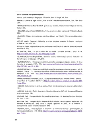 Bibliographie pour adultes
Mixité scolaire et pratiques enseignantes
▪ AYRAL, Sylvie, La fabrique des garçons. Sanctions et genre au collège, PUF, 2011.
▪ BAUDELOT Christian et Roger ESTABLET, Allez les filles ! Une révolution silencieuse, Seuil, 1992, révisé
2006.
▪ BAUDELOT Christian et Roger ESTABLET, Quoi de neuf chez les filles ? entre stéréotypes et libertés,
Nathan, 2006.
▪ BEILLEROT, Jacky et Nicole MOSCONI (dir.), Traité des sciences et des pratiques de l’éducation, Dunod,
2006.
▪ CLAUZARD, Philippe, Conversation sur le sexisme, éduquer pour l’égalité filles-garçons, L’Harmattan,
2010.
▪ COLLET, Isabelle, Comprendre l’éducation au prisme du genre, université de Genève, carnets des
sciences de l’éducation, 2011.
▪ DEVINEAU, Sophie, Le genre à l’école des enseignantes. Embûches de la mixité et leviers de la parité,
L’Harmattan, 2012.
▪ DURU-BELLAT, Marie, « Ce que la mixité fait aux élèves » in Revue de l’OFCE, 2010/3 n°114,
http://www.cairn.info/revue-de-l-ofce-2010-3-page-197.htm.
▪ DURU-BELLAT, Marie et Brigitte MARIN, « La mixité scolaire, une thématique (encore) d’actualité » in
Revue Française de Pédagogie, n°171, 2010.
▪ DURU-BELLAT, Marie, « Filles et garçons à l’école, approches sociologiques et psycho-sociales » in Revue
française de pédagogie. N°109, 1994, http://www.persee.fr/web/revues/home/prescript/article/rfp_
0556-7807_1994_num_109_1_1250.
▪ DURU-BELLAT, Marie, « Filles et garçons à l’école, approches sociologiques et psycho-sociales », note de
synthèse, 2e
partie : « La construction scolaire des différences entre les sexes » in Revue Française de
Pédagogie, n°110, 1995. http://www.persee.fr/web/revues/home/prescript/article/rfp_0556-7807_
1995_num_110_1_1242.
▪ MARRO, Cendrine et Françoise VOUILLOT, « Quelques concepts clefs pour penser et former à la mixité »
in Carrefours de l’éducation, 2004/1 n°17, http://www.cairn.info/revue-carrefours-de-l-education-2004-
1-page-2.htm.
▪ MOSCONI, Nicole, Femmes et savoir, La société, l’école et la division sexuelle des savoirs, L’Harmattan,
1994.
▪ MOSCONI, Nicole (dir.), Égalité des sexes en éducation et formation, PUF, coll. Biennale de l’Éducation
et de la Formation, 1998.
▪ PASQUIER, Gaël, « Enseigner l’égalité des sexes à l’école primaire » in Nouvelles Questions féministes,
vol. 29, n°2, 2010.
▪ PASQUIER, Gaël, « Enseigner l’égalité des sexes à l’école primaire : des pratiques qui se cherchent » in
Christine MORIN-MESSABEL (dir.), Filles / Garçons. Questions de genre, de la formation à
l’enseignement, presses universitaires de Lyon, 2013.
▪ PETROVIC, Céline, « Filles et garçons en éducation : les recherches récentes », première partie, in
Carrefours de l’éducation n°18, 2004/2, http://www.cairn.info/revue-carrefours-de-l-education-2004-1-
page-76.htm.
173
 