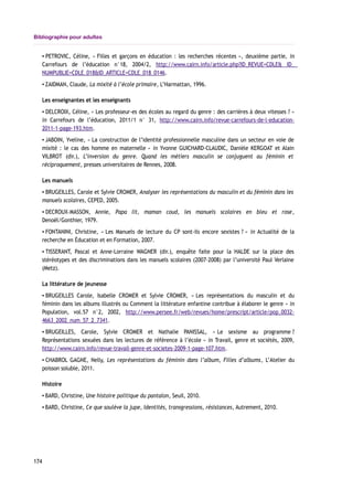 Bibliographie pour adultes
▪ PETROVIC, Céline, « Filles et garçons en éducation : les recherches récentes », deuxième partie, in
Carrefours de l’éducation n°18, 2004/2, http://www.cairn.info/article.php?ID_REVUE=CDLE& ID_
NUMPUBLIE=CDLE_018&ID_ARTICLE=CDLE_018_0146.
▪ ZAIDMAN, Claude, La mixité à l’école primaire, L’Harmattan, 1996.
Les enseignantes et les enseignants
▪ DELCROIX, Céline, « Les professeur-es des écoles au regard du genre : des carrières à deux vitesses ? »
in Carrefours de l’éducation, 2011/1 n° 31, http://www.cairn.info/revue-carrefours-de-l-education-
2011-1-page-193.htm.
▪ JABOIN, Yveline, « La construction de l’identité professionnelle masculine dans un secteur en voie de
mixité : le cas des homme en maternelle » in Yvonne GUICHARD-CLAUDIC, Danièle KERGOAT et Alain
VILBROT (dir.), L’inversion du genre. Quand les métiers masculin se conjuguent au féminin et
réciproquement, presses universitaires de Rennes, 2008.
Les manuels
▪ BRUGEILLES, Carole et Sylvie CROMER, Analyser les représentations du masculin et du féminin dans les
manuels scolaires, CEPED, 2005.
▪ DECROUX-MASSON, Annie, Papa lit, maman coud, les manuels scolaires en bleu et rose,
Denoël/Gonthier, 1979.
▪ FONTANINI, Christine, « Les Manuels de lecture du CP sont-ils encore sexistes ? » in Actualité de la
recherche en Éducation et en Formation, 2007.
▪ TISSERANT, Pascal et Anne-Lorraine WAGNER (dir.), enquête faite pour la HALDE sur la place des
stéréotypes et des discriminations dans les manuels scolaires (2007-2008) par l’université Paul Verlaine
(Metz).
La littérature de jeunesse
▪ BRUGEILLES Carole, Isabelle CROMER et Sylvie CROMER, « Les représentations du masculin et du
féminin dans les albums illustrés ou Comment la littérature enfantine contribue à élaborer le genre » in
Population, vol.57 n°2, 2002, http://www.persee.fr/web/revues/home/prescript/article/pop_0032-
4663_2002_num_57_2_7341.
▪ BRUGEILLES, Carole, Sylvie CROMER et Nathalie PANISSAL, « Le sexisme au programme ?
Représentations sexuées dans les lectures de référence à l’école » in Travail, genre et sociétés, 2009,
http://www.cairn.info/revue-travail-genre-et-societes-2009-1-page-107.htm.
▪ CHABROL GAGNE, Nelly, Les représentations du féminin dans l’album, Filles d’albums, L’Atelier du
poisson soluble, 2011.
Histoire
▪ BARD, Christine, Une histoire politique du pantalon, Seuil, 2010.
▪ BARD, Christine, Ce que soulève la jupe, Identités, transgressions, résistances, Autrement, 2010.
174
 
