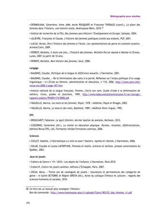 Bibliographie pour adultes
▪ DERMENJIAN, Geneviève, Irène JAMI, Annie ROUQUIER et Françoise THEBAUD (coord.), La place des
femmes dans l’histoire, une histoire mixte, Mnémosyne/Belin, 2010.38
▪ Institut de recherche de la FSU, Des femmes sans Histoire ? Enseignement en Europe, Syllepse, 2004.
▪ LELIÈVRE, Françoise et Claude, L’histoire des femmes publiques contée aux enfants, PUF, 2001.
▪ LUCAS, Nicole, Dire l’histoire des femmes à l’école. Les représentations du genre en contexte scolaire,
Armand Colin, 2009.
▪ PERROT, Michelle, Il était une fois… l’histoire des femmes. Michelle Perrot répond à Héloïse et Oriane,
Lunes, 2001 (à partir de 10 ans).
▪ PERROT, Michelle, Mon histoire des femmes, Seuil, 2006.
Langage
▪ BAUDINO, Claudie, Politique de la langue et différence sexuelle, L’Harmattan, 2001.
▪ BAUDINO, Claudie, « De la féminisation des noms à la parité, Réflexion sur l’enjeu politique d’un usage
linguistique » in L’École au féminin, administration et éducation, n°110, 2006, http://www.cairn.info/
revue-ela-2006-2-page-187.htm.
▪ Institut national de la langue française, Femme, j’écris ton nom, Guide d’aide à la féminisation de
métiers, titres, grades et fonctions, 1999, http://www.ladocumentationfrancaise.fr/var/storage/
rapports-publics/994001174/0000.pdf.
▪ YAGUELLO, Marina, Les mots et les femmes, Payot, 1978 ; réédition, Payot et Rivages, 2002.
▪ YAGUELLO, Marina, Le sexe et des mots, Belefond, 1989 ; réédition Point-virgule, 1995.
EPS
▪ BROUCARET, Fabienne, Le sport féminin, dernier bastion du sexisme, Michalon, 2012.
▪ COGERINO, Geneviève (dir.), La mixité en éducation physique. Paroles, réussites, différenciations,
éditions Revue EPS, coll. Formation initiale-Formation continue, 2006.
Sciences
▪ COLLET, Isabelle, L’informatique a-t-elle un sexe ? Hackers, mythes et réalités, L’Harmattan, 2006.
▪ SOLAR, Claudie et Louise LAFORTUNE, Femmes et maths, sciences et technos, presses universitaires du
Québec, 2003.
Jeux et jouets
▪ Cahiers du Genre n°19 / 2010 : Les objets de l’enfance, L’Harmattan, Paris 2010.
▪ Collectif, Contre les jouets sexistes, éditions L’Échappée, Paris, 2007.
▪ ZEGAI, Mona, « Trente ans de catalogues de jouets : mouvances et permanences des catégories de
genre » in Sylvie OCTOBRE et Régine SIROTA (dir.), Actes du colloque Enfance et cultures : regards des
sciences humaines et sociales, 2010.
38 Ce titre est un manuel pour enseigner l’Histoire.
Bon de commande : http://www.mnemosyne.asso.fr/uploads/Flyers/983103_dep_femmes_v1.pdf
175
 