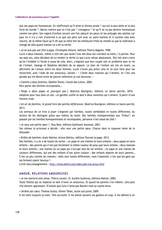 Littérature de jeunesse pour l’égalité
que son papa est homosexuel. En réaffirmant qu’il aime la femme pirate “ qui est la plus belle et la plus
forte du monde ”, Marius montre que ce n’est pas “ contagieux ” et qu’il ne va pas devenir homosexuel
comme son père. Son regard d’enfant encore une fois adoucit les peurs et les préjugés des adultes car
pour lui il n’y a rien d’anormal à ce que son père soit avec un autre homme et il raconte cela avec
naturel, de la même façon qu’il dit que sa mère fait les meilleures frites du monde ou que la maîtresse a
changé de tête quand maman lui a dit la vérité.
▪ Je ne suis pas une fille à papa, Christophe Honoré, éditions Thierry Magnier, 1998.
Lucie a deux mamans, même si elle sait que seule l’une des deux est vraiment sa mère, l’a portée. Pour
ses sept ans, elles décident de lui révéler la vérité ce que Lucie refuse absolument. Elle fait alors croire
qu’on l’embête à l’école à cause de cela. Alors, craignant que leur couple soit un problème pour la vie
de l’enfant, Solange et Delphine décident de se séparer. Le bien de l’enfant est mis en avant, au
détriment de l’amour entre les deux femmes. Lucie n’avait pas prévu cela et va tout faire pour les
réconcilier, avec l’aide de son amoureux, Sylvain : « J’aime deux mamans qui s’aiment, et c’est une
pensée qui me donne envie de pleurer tellement je suis heureuse. »
▪ Camille a deux familles, Ophélie Texier, l’école des Loisirs, 2004.
Pour parler des familles recomposées…
▪ Tango a deux papas et pourquoi pas ?, Béatrice Boutignon, éditions Le baron perché, 2010.
Adoption pour tous dans un zoo : un gardien confie un œuf à deux manchots qui s’aiment. À partir d’une
histoire vraie.
▪ Un air de familles, le grand livre des petites différences, Béatrice Boutignon, éditions Le baron perché,
2013.
Les animaux de ce livre à jouer s’alignent par familles, toutes semblables et toutes différentes. Au
lecteur de les distinguer grâce aux indices du texte. Des familles monoparentales aux “tribus”, en
passant par les familles homoparentales et recomposées, personne n’est laissé de côté !
▪ Je veux une petite sœur !, Tony Ross, éditions Gallimard Jeunesse, 2001.
Son altesse la princesse a décidé : elle veut une petite sœur. Chacun dans le royaume tente de la
dissuader.
▪ Drôles de familles, Anaïs Valente, Ariane Delrieu, éditions Tournez la page, 2013.
Des familles, il y en a de toutes les sortes : un papa et une maman et leurs enfants ; deux papas et leurs
enfants ; des parents qui n’ont pas forcément la même couleur de peau que leurs enfants ; deux mamans
et leurs enfants ; une maman ou un papa qui s’occupe seul de ses enfants ; un papa et une maman de
couleurs différentes, qui ont des enfants d’une autre couleur ; des enfants séparés de leurs parents…
C’est un peu comme les maisons : elles sont toutes différentes, mais l’essentiel, c’est que les gens qui
les forment soient heureux !
Livret d'accompagnement : http://www.alhert.org/index.php/nos-actus.html
AMOUR, RELATIONS AMOUREUSES
▪ Je me marierai avec Anna, Thierry Lenain, ill. Aurélie Guillerey, éditions Nathan, 2004.
Toute fillette qui se respecte se doit d’avoir un amoureux. Et quand les parents s’en mêlent, cela peut
vite devenir oppressant. D’autant que Cora n’aime pas Bastien mais sa copine Anna.
▪ Jérôme par cœur, Thomas Scotto, Olivier Tallec, Actes sud junior, 2009.
Il me tient toujours la main. Très accroché. Il me donne souvent ses goûters en trop. Il me défend si on
178
 