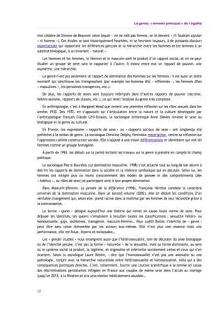 Le genre, « ennemi principal » de l’égalité
mot célèbre de Simone de Beauvoir selon lequel « on ne naît pas femme, on le devient » (il faudrait ajouter
« ni homme »). Ces études se sont historiquement heurtées, et se heurtent toujours, à de puissants discours
essentialistes qui rapportent les différences perçues et la hiérarchie entre les hommes et les femmes à un
substrat biologique, à un invariant « naturel ».
Les hommes et les femmes, le féminin et le masculin sont le produit d’un rapport social, et on ne peut
étudier un groupe de sexe sans le rapporter à l’autre. Il existe entre eux un rapport de pouvoir, une
asymétrie, une hiérarchie.
Le genre n’est pas seulement un rapport de domination des hommes sur les femmes : il est aussi un ordre
normatif qui sanctionne les transgressions (par exemple les hommes dits « efféminés », les femmes dites
« masculines », les personnes transgenres, etc.).
De plus, les rapports de sexes sont toujours imbriqués dans d’autres rapports de pouvoir (racisme,
hétéro-sexisme, rapports de classes, etc.), ce qui rend l’analyse du genre très complexe.
En anthropologie, c’est à Margaret Mead que revient une première réflexion sur les rôles sexuels dans les
années 1930. Dès 1972, en s’appuyant sur l’articulation entre la nature et la culture développée par
l’anthropologue français Claude Lévi-Strauss, la sociologue britannique Anne Oakley renvoie le sexe au
biologique et le genre au culturel.
En France, les expressions « rapports de sexe » ou « rapports sociaux de sexe » ont longtemps été
préférées à la notion de genre. La sociologue Christine Delphy, féministe matérialiste, centre sa réflexion sur
l’oppression comme construction sociale. Elle s’oppose à une vision différentialiste et identitaire qui voit les
femmes comme un groupe homogène.
À partir de 1993, les débats sur la parité incitent les travaux sur le genre à prendre en compte le champ
politique.
Le sociologue Pierre Bourdieu (La domination masculine, 1998) s’est attaché tout au long de son œuvre à
décrire les rapports de domination dans la société et la violence symbolique qui en découle. Selon lui, les
femmes ont intégré plus ou moins consciemment des modes de pensée et des comportements (des
« habitus », ou rôles de sexe) et participent ainsi à leur propre domination.
Dans Masculin/féminin. La pensée de la différence (1996), Françoise Héritier constate le caractère
universel de la domination masculine. Dans un second volume (2002), elle en déduit les conditions d’un
véritable changement qui, selon elle, prend racine dans la maîtrise par les femmes de leur fécondité grâce à
la contraception.
Le terme « queer » désigne aujourd’hui une théorie qui remet en cause toute norme de sexe. Pour
déjouer les identités, les queers s’emploient à brouiller toutes les classifications : sexualité hétéro- ou
homosexuelle, gays, lesbiennes, transgenre, masculin-féminin… Pour Judith Butler, l’identité de « genre »
peut être sans cesse réinventée par les acteurs eux-mêmes. Elle n’est plus une essence mais une
performance, elle est floue, bizarre et inclassable…
Les « gender studies » nous enseignent aussi que l’hétérosexualité, loin de découler du sexe biologique
ou de l’identité sexuée, n’est pas la forme « naturelle » de la sexualité, mais sa forme dominante, au sens
où le système social la produit, la légitime, et stigmatise et infériorise socialement celles et ceux qui s’en
écartent. Selon la sociologue Laure Béréni, « dire que l’homosexualité n’est pas une anomalie ou une
pathologie, rompre avec la hiérarchie naturalisée entre hétérosexualité et homosexualité, voilà qui a des
conséquences politiques directes. C’est, notamment, fournir une caution scientifique à la remise en cause
des discriminations persistantes infligées en France aux couples de même sexe dans l’accès au mariage
jusqu’en 2013, à la filiation et à la procréation médicalement assistée…
17
 