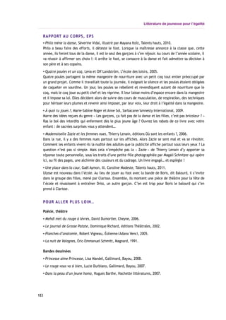 Littérature de jeunesse pour l’égalité
RAPPORT AU CORPS, EPS
▪ Philo mène la danse, Séverine Vidal, illustré par Mayana Itoïz, Talents hauts, 2010.
Philo a beau faire des efforts, il déteste le foot. Lorsque la maîtresse annonce à la classe que, cette
année, ils feront tous de la danse, il est le seul des garçons à s’en réjouir. Au cours de l’année scolaire, il
va réussir à affirmer ses choix !: il arrête le foot, se consacre à la danse et fait admettre sa décision à
son père et à ses copains.
▪ Quatre poules et un coq, Lena et Olf Landström, L’école des loisirs, 2005.
Quatre poules partagent la même mangeoire de nourriture avec un petit coq tout entier préoccupé par
un grand projet. Comme il travaillait toute la journée, il exigeait le silence et les poules étaient obligées
de caqueter en sourdine. Un jour, les poules se rebellent et revendiquent autant de nourriture que le
coq, mais le coq joue au petit chef et les réprime. Il leur laisse moins d’espace encore dans la mangeoire
et il impose sa loi. Elles décident alors de suivre des cours de musculation, de respiration, des techniques
pour hérisser leurs plumes et revenir ainsi imposer, par leur voix, leur droit à l’égalité dans la mangeoire.
▪ À quoi tu joues ?, Marie-Sabine Roger et Anne Sol, Sarbacane/Amnesty International, 2009.
Marre des idées reçues du genre « Les garçons, ça fait pas de la danse et les filles, c’est pas bricoleur ? »
Ras le bol des interdits qui enferment dès le plus jeune âge ? Ouvrez les rabats de ce livre avec votre
enfant : de sacrées surprises vous y attendent…
▪ Mademoiselle Zazie et les femmes nues, Thierry Lenain, éditions Où sont les enfants ?, 2006.
Dans la rue, il y a des femmes nues partout sur les affiches. Alors Zazie se sent mal et va se révolter.
Comment les enfants vivent-ils la nudité des adultes que la publicité affiche partout sous leurs yeux ? La
question n’est pas si simple. Mais cela n’empêche pas la « Zazie » de Thierry Lenain d’y apporter sa
réponse toute personnelle, sous les traits d’une petite fille photographiée par Magali Schnitzer qui opère
ici, au fil des pages, une alchimie des couleurs et du cadrage. Un livre engagé… et espiègle !
▪ Une place dans la cour, Gaël Aymon, ill. Caroline Modeste, Talents hauts, 2011.
Ulysse est nouveau dans l’école. Au lieu de jouer au foot avec la bande de Boris, dit Balourd, il s’invite
dans le groupe des filles, mené par Clarisse. Ensemble, ils montent une pièce de théâtre pour la fête de
l’école et réussissent à entraîner Driss, un autre garçon. C’en est trop pour Boris le balourd qui s’en
prend à Clarisse.
POUR ALLER PLUS LOIN…
Poésie, théâtre
▪ Mehdi met du rouge à lèvres, David Dumortier, Cheyne, 2006.
▪ Le journal de Grosse Patate, Dominique Richard, éditions Théâtrales, 2002.
▪ Planches d’anatomie, Robert Vigneau, Éolienne/Adana Venci, 2005.
▪ La nuit de Valognes, Éric-Emmanuel Schmitt, Magnard, 1991.
Bandes dessinées
▪ Princesse aime Princesse, Lisa Mandel, Gallimard, Bayou, 2008.
▪ Le rouge vous va si bien, Lucie Durbiano, Gallimard, Bayou, 2007.
▪ Dans la peau d’un jeune homo, Hugues Barthe, Hachette littératures, 2007.
183
 
