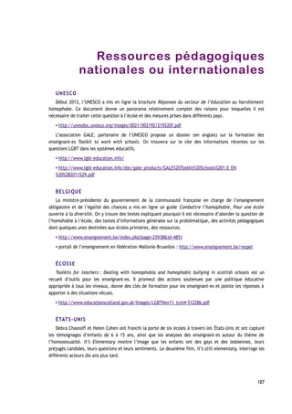 Ressources pédagogiques
nationales ou internationales
UNESCO
Début 2013, l’UNESCO a mis en ligne la brochure Réponses du secteur de l’éducation au harcèlement
homophobe. Ce document donne un panorama relativement complet des raisons pour lesquelles il est
nécessaire de traiter cette question à l’école et des mesures prises dans différents pays.
▪ http://unesdoc.unesco.org/images/0021/002192/219220f.pdf
L’association GALE, partenaire de l’UNESCO propose un dossier (en anglais) sur la formation des
enseignant-es Toolkit to work with schools. On trouvera sur le site des informations récentes sur les
questions LGBT dans les systèmes éducatifs.
▪ http://www.lgbt-education.info/
▪ http://www.lgbt-education.info/doc/gale_products/GALE%20Toolkit%20Schools%201.0_EN
%20%282011%29.pdf
BELGIQUE
La ministre-présidente du gouvernement de la communauté française en charge de l’enseignement
obligatoire et de l’égalité des chances a mis en ligne un guide Combattre l’homophobie, Pour une école
ouverte à la diversité. On y trouve des textes expliquant pourquoi il est nécessaire d’aborder la question de
l’homohobie à l’école, des textes d’informations générales sur la problématique, des activités pédagogiques
dont quelques unes destinées aux écoles primaires, des ressources.
▪ http://www.enseignement.be/index.php?page=25938&id=4851
▪ portail de l’enseignement en fédération Wallonie-Bruxelles : http://www.enseignement.be/respel
ÉCOSSE
Toolkits for teachers : Dealing with homophobia and homophobic bullying in scottish schools est un
recueil d’outils pour les enseignant-es. Il promeut des actions soutenues par une politique éducative
appropriée à tous les niveaux, donne des clés de formation pour les enseignant-es et pointe les réponses à
apporter à des situations vécues.
▪ http://www.educationscotland.gov.uk/Images/LGBTNov11_tcm4-512286.pdf
ÉTATS-UNIS
Debra Chasnoff et Helen Cohen ont franchi la porte de six écoles à travers les États-Unis et ont capturé
les témoignages d’enfants de 6 à 15 ans, ainsi que les analyses des enseignant-es autour du thème de
l’homosexualité. It’s Elementary montre l’image que les enfants ont des gays et des lesbiennes, leurs
préjugés candides, leurs questions et leurs sentiments. Le deuxième film, It’s still elementary, interroge les
différents acteurs dix ans plus tard.
187
 