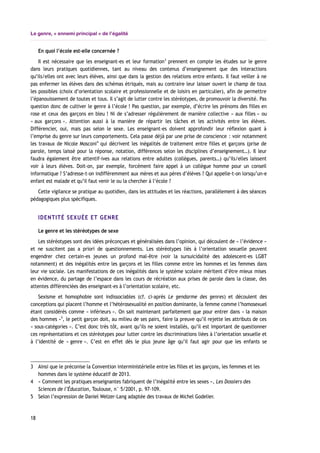 Le genre, « ennemi principal » de l’égalité
En quoi l’école est-elle concernée ?
Il est nécessaire que les enseignant-es et leur formation3
prennent en compte les études sur le genre
dans leurs pratiques quotidiennes, tant au niveau des contenus d’enseignement que des interactions
qu’ils/elles ont avec leurs élèves, ainsi que dans la gestion des relations entre enfants. Il faut veiller à ne
pas enfermer les élèves dans des schémas étriqués, mais au contraire leur laisser ouvert le champ de tous
les possibles (choix d’orientation scolaire et professionnelle et de loisirs en particulier), afin de permettre
l’épanouissement de toutes et tous. Il s’agit de lutter contre les stéréotypes, de promouvoir la diversité. Pas
question donc de cultiver le genre à l’école ! Pas question, par exemple, d’écrire les prénoms des filles en
rose et ceux des garçons en bleu ! Ni de s’adresser régulièrement de manière collective « aux filles » ou
« aux garçons ». Attention aussi à la manière de répartir les tâches et les activités entre les élèves.
Différencier, oui, mais pas selon le sexe. Les enseignant-es doivent approfondir leur réflexion quant à
l’emprise du genre sur leurs comportements. Cela passe déjà par une prise de conscience : voir notamment
les travaux de Nicole Mosconi4
qui décrivent les inégalités de traitement entre filles et garçons (prise de
parole, temps laissé pour la réponse, notation, différences selon les disciplines d’enseignement…). Il leur
faudra également être attentif-ives aux relations entre adultes (collègues, parents…) qu’ils/elles laissent
voir à leurs élèves. Doit-on, par exemple, forcément faire appel à un collègue homme pour un conseil
informatique ? S’adresse-t-on indifféremment aux mères et aux pères d’élèves ? Qui appelle-t-on lorsqu’un-e
enfant est malade et qu’il faut venir le ou la chercher à l’école ?
Cette vigilance se pratique au quotidien, dans les attitudes et les réactions, parallèlement à des séances
pédagogiques plus spécifiques.
IDENTITÉ SEXUÉE ET GENRE
Le genre et les stéréotypes de sexe
Les stéréotypes sont des idées préconçues et généralisées dans l’opinion, qui découlent de « l’évidence »
et ne suscitent pas a priori de questionnements. Les stéréotypes liés à l’orientation sexuelle peuvent
engendrer chez certain-es jeunes un profond mal-être (voir la sursuicidalité des adolescent-es LGBT
notamment) et des inégalités entre les garçons et les filles comme entre les hommes et les femmes dans
leur vie sociale. Les manifestations de ces inégalités dans le système scolaire méritent d’être mieux mises
en évidence, du partage de l’espace dans les cours de récréation aux prises de parole dans la classe, des
attentes différenciées des enseignant-es à l’orientation scolaire, etc.
Sexisme et homophobie sont indissociables (cf. ci-après Le gendarme des genres) et découlent des
conceptions qui placent l’homme et l’hétérosexualité en position dominante, la femme comme l’homosexuel
étant considérés comme « inférieurs ». On sait maintenant parfaitement que pour entrer dans « la maison
des hommes »5
, le petit garçon doit, au milieu de ses pairs, faire la preuve qu’il rejette les attributs de ces
« sous-catégories ». C’est donc très tôt, avant qu’ils ne soient installés, qu’il est important de questionner
ces représentations et ces stéréotypes pour lutter contre les discriminations liées à l’orientation sexuelle et
à l’identité de « genre ». C’est en effet dès le plus jeune âge qu’il faut agir pour que les enfants se
3 Ainsi que le préconise la Convention interministérielle entre les filles et les garçons, les femmes et les
hommes dans le système éducatif de 2013.
4 « Comment les pratiques enseignantes fabriquent de l’inégalité entre les sexes », Les Dossiers des
Sciences de l’Éducation, Toulouse, n° 5/2001, p. 97-109.
5 Selon l’expression de Daniel Welzer-Lang adaptée des travaux de Michel Godelier.
18
 