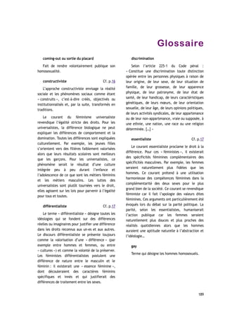 Glossaire
coming-out ou sortie du placard
Fait de rendre volontairement publique son
homosexualité.
constructiviste
L’approche constructiviste envisage la réalité
sociale et les phénomènes sociaux comme étant
« construits », c’est-à-dire créés, objectivés ou
institutionnalisés et, par la suite, transformés en
traditions.
Le courant du féminisme universaliste
revendique l’égalité stricte des droits. Pour les
universalistes, la différence biologique ne peut
expliquer les différences de comportement et la
domination. Toutes les différences sont expliquées
culturellement. Par exemple, les jeunes filles
s’orientent vers des filières faiblement valorisées
alors que leurs résultats scolaires sont meilleurs
que les garçons. Pour les universalistes, ce
phénomène serait le résultat d’une culture
intégrée peu à peu durant l’enfance et
l’adolescence de ce que sont les métiers féminins
et les métiers masculins. Les luttes des
universalistes sont plutôt tournées vers le droit,
elles agissent sur les lois pour parvenir à l’égalité
pour tous et toutes.
différentialiste
Le terme « différentialiste » désigne toutes les
idéologies qui se fondent sur des différences
réelles ou imaginaires pour justifier une différence
dans les droits reconnus aux un-es et aux autres.
Le discours différentialiste se présente toujours
comme la valorisation d’une « différence » (par
exemple entre hommes et femmes, ou entre
« cultures ») et comme la volonté de la préserver.
Les féministes différentialistes postulent une
différence de nature entre le masculin et le
féminin : il existerait une « essence féminine »,
dont découleraient des caractères féminins
spécifiques et innés et qui justifierait des
différences de traitement entre les sexes.
discrimination
Selon l’article 225-1 du Code pénal :
« Constitue une discrimination toute distinction
opérée entre les personnes physiques à raison de
leur origine, de leur sexe, de leur situation de
famille, de leur grossesse, de leur apparence
physique, de leur patronyme, de leur état de
santé, de leur handicap, de leurs caractéristiques
génétiques, de leurs mœurs, de leur orientation
sexuelle, de leur âge, de leurs opinions politiques,
de leurs activités syndicales, de leur appartenance
ou de leur non-appartenance, vraie ou supposée, à
une ethnie, une nation, une race ou une religion
déterminée. […] »
essentialiste
Le courant essentialiste proclame le droit à la
différence. Pour ces « féministes », il existerait
des spécificités féminines complémentaires des
spécificités masculines. Par exemple, les femmes
seraient naturellement plus fidèles que les
hommes. Ce courant prétend à une utilisation
harmonieuse des compétences féminines dans la
complémentarité des deux sexes pour le plus
grand bien de la société. Ce courant se revendique
féministe car il fait l’apologie des valeurs dites
féminines. Ces arguments ont particulièrement été
évoqués lors du débat sur la parité politique. La
parité, selon les essentialistes, humaniserait
l’action publique car les femmes seraient
naturellement plus douces et plus proches des
réalités quotidiennes alors que les hommes
auraient une aptitude naturelle à l’abstraction et
l’idéologie…
gay
Terme qui désigne les hommes homosexuels.
189
Cf. p.17
Cf. p.17
Cf. p.16
 