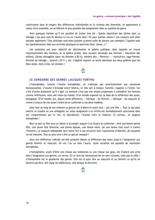 Le genre, « ennemi principal » de l’égalité
construisent dans le respect des différences individuelles et la richesse des diversités, et apprennent à
mieux vivre ensemble, en se libérant le plus possible des assignations liées au système de genre.
Voici quelques thèmes qu’il est possible de traiter très tôt : Quelle répartition des tâches dans un
ménage ? Les jeux sont-ils dévolus à l’un ou l’autre sexe ? Et pour quelles raisons ? Les couleurs sont-elles
sexuées également ? Des attitudes sont-elles sexuées (comme celle de pleurer par exemple) ? Quelles sont
les représentations liées aux activités physiques et sportives (foot, danse…) ?
Ces questions ont pour objectif de décloisonner la sphère publique, dans laquelle on trouve
majoritairement des hommes, et la sphère privée, bien souvent attribuée aux femmes : éducation des
enfants, tâches ménagères (pour les femmes à 85 %), métiers dits « féminins » – institutrice, sage-femme,
femmes de ménage…, salaires (-25 % ), etc. L’égalité requiert un accès identique aux deux sphères pour les
deux sexes. Alors à bas, les cloisons !
LE GENDARME DES GENRES (JACQUES FORTIN)
L’homophobie, comme l’insulte homophobe, ne s’adresse pas prioritairement aux personnes
homosexuelles. L’insulte s’échange entre hétéros, et elle sert à blesser, humilier, rappeler à l’ordre. Car
c’est d’ordre justement qu’il s’agit. Le sexisme n’est pas une simple propension à considérer les femmes
comme inférieures, mais une vision du monde. D’un monde organisé sur la base de la différence des sexes,
biologique. D’un monde, qui, depuis cette différence, « fabrique » du féminin, « fabrique » du masculin et
intime à chacun de ces sexes l’ordre de se conformer à ces deux modèles.
Ainsi tout au long de son enfance un garçon est d’abord et avant tout « pas une fille ». Tout ce qui peut
mettre un trouble ou une ambiguïté sur cette assignation à la virilité est immédiatement sanctionné dans
son comportement par le rire, la réprobation, l’insulte voire la violence. Et surtout… le soupçon
homophobe !
Pour sa part la fille aura un destin à accomplir auquel il lui faudra se conformer : être une bonne petite
fille, une jeune fille féminine, une bonne épouse, une bonne mère, (et une bonne tout court à travers
l’histoire). Le soupçon lesbophobe sera moins fort à son encontre tant l’autonomie d’identité, de sexualité
lui est mesurée. Tout au plus sera-t-elle un garçon manqué !
Ainsi une différence radicale est-elle produite depuis la différence des sexes jusqu’à l’assignation aux
genres féminin et masculin. On est l’un ou bien l’autre, toute variation est passible de répression
homophobe.
L’homophobie, avant d’être une chasse aux lesbiennes ou une chasse aux gays, est d’abord une arme
dans l’assignation aux genres, un verrou. En ce sens les homosexuel-les en sont victimes, mais pas la cible !
L’homophobie est le gendarme des genres. Elle est là pour dire au masculin et au féminin ce qu’ils ne
doivent pas être, elle signe les différences, elle bloque la diversité.
19
 