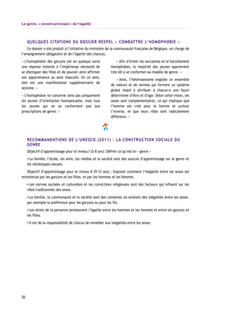 Le genre, « ennemi principal » de l’égalité
QUELQUES CITATIONS DU DOSSIER RESPEL « COMBATTRE L’HOMOPHOBIE »
Ce dossier a été produit à l’initiative du ministère de la communauté française de Belgique, en charge de
l’enseignement obligatoire et de l’égalité des chances.
« L’homophobie des garçons est en quelque sorte
une réponse violente à l’impérieuse nécessité de
se distinguer des filles et de pouvoir ainsi affirmer
son appartenance au sexe masculin. En ce sens,
elle est une manifestation supplémentaire de
sexisme. »
« L’homophobie ne concerne ainsi pas uniquement
les jeunes d’orientation homosexuelle, mais tous
les jeunes qui ne se conforment pas aux
prescriptions de genre. »
« Afin d’éviter les sarcasmes et le harcèlement
homophobes, la majorité des jeunes apprennent
très tôt à se conformer au modèle de genre. »
« Ainsi, l’hétérosexisme englobe un ensemble
de valeurs et de normes qui forment un système
global visant à attribuer à chacun-e une façon
déterminée d’être et d’agir. Selon cette vision, les
sexes sont complémentaires, ce qui implique que
l’homme est créé pour la femme et surtout
l’inverse, et que leurs rôles sont radicalement
différents. »
RECOMMANDATIONS DE L’UNESCO (2011) : LA CONSTRUCTION SOCIALE DU
GENRE
Objectif d’apprentissage pour le niveau I (5-8 ans) :Définir ce qu’est le « genre »
▪ La famille, l’école, les amis, les médias et la société sont des sources d’apprentissage sur le genre et
les stéréotypes sexuels.
Objectif d’apprentissage pour le niveau II (9-12 ans) : Explorer comment l’inégalité entre les sexes est
entretenue par les garçons et les filles, et par les hommes et les femmes
▪ Les normes sociales et culturelles et les convictions religieuses sont des facteurs qui influent sur les
rôles traditionnels des sexes.
▪ La famille, la communauté et la société sont des contextes où existent des inégalités entre les sexes,
par exemple la préférence pour les garçons ou pour les fils.
▪ Les droits de la personne promeuvent l’égalité entre les hommes et les femmes et entre les garçons et
les filles.
▪ Il est de la responsabilité de chacun de remédier aux inégalités entre les sexes.
20
 
