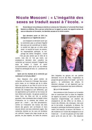 Nicole Mosconi : « L’inégalité des
sexes se traduit aussi à l’école. »
Nicole Mosconi est professeure émérite en sciences de l’éducation à l’université Paris Ouest
Nanterre La Défense. Elle a axé ses recherches sur le rapport au savoir, les rapports sociaux de
sexe en éducation et formation, les identités sexuées et la mixité scolaire.
Que devraient savoir en 2013 les
enseignant-es sur l’égalité des sexes ?
Les enseignant-es devraient savoir que
la constitution pose un principe d’égalité
des sexes qui est contredit par la réalité.
La société est régie par un ordre social
sexué : le marché du travail, les salaires,
les responsabilités politiques, le non-
partage des tâches ménagères… L’école
n’est pas plus sexiste que le reste de la
société, mais elle ne l’est pas moins. Les
enseignant-es devraient donc connaître les
recherches qui montrent comment l’inégalité des
sexes se traduit à l’école et savoir
qu’inconsciemment, parce qu’ils ont eux-mêmes
intégré les stéréotypes de sexe, ils « produisent du
sexisme ».
Quels sont les résultats de la recherche qui
maintenant ne font plus débat ?
Nous disposons d’un grand nombre de
recherches, en France et à l’étranger. Nous savons
qu’en classe, on ne s’adresse pas de la même
façon aux garçons et aux filles et qu’on ne leur
demande pas la même chose. Nous savons que les
attentes des enseignant-es sont différentes, que
les appréciations qu’ils portent sur les travaux de
leurs élèves sont sexuées : les garçons auraient pu
mieux faire, les filles ont fait ce qu’elles
pouvaient. Nous connaissons bien le double critère
d’évaluation sur la conduite des enfants (un
garçon est « vivant », une fille perturbatrice),
comme sur l’évaluation des travaux (les bons
devoirs des garçons sont sur-évalués et leurs
mauvais devoirs sont plus sévèrement jugés). Des
recherches récentes sur les cours de récréation
ont confirmé l’espace plus large occupé par les
garçons, les jeux séparés, les zones de contacts
dans lesquelles les garçons ont une position
dominante vis-à-vis des filles, l’organisation du
groupe des garçons autour d’un leader « qui fait le
garçon », le conformisme des enfants. En
éducation physique, on sait également que les
enseignant-es transmettent des savoirs différents.
Qu’y a t-il de nouveau ?
Nous sommes en train d’avancer sur la manière
dont se construisent dans la classe les inégalités
de rapports aux savoirs, en particulier durant les
séquences d’apprentissage. Les attentes des
enseignant-es ont des effets sur les élèves, à
travers des réflexions, des remarques, mais aussi
par le non-verbal, la gestuelle, la distance. Par
exemple le stéréotype extrêmement puissant « les
maths c’est masculin, la lecture c’est féminin » a
des incidences sur l’action des enseignant-es et se
traduit par : « ce sont les garçons qu’il faut aider
parce qu’ils ont plus de mal ». Nos séquences
21
Qu’enpense-t-elle ?Qu’enpense-t-elle ?
 