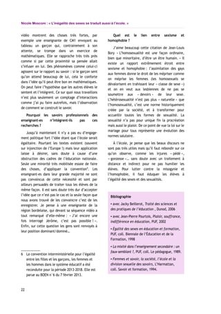 Nicole Mosconi : « L’inégalité des sexes se traduit aussi à l’école. »
vidéo montrent des choses très fortes, par
exemple une enseignante de CM1 envoyant au
tableau un garçon qui, contrairement à son
attente, se trompe dans un exercice de
mathématiques. Elle se rapproche très très près
comme si par cette proximité sa pensée allait
s’infuser en lui. Des phénomènes comme celui-ci
agissent sur le rapport au savoir : si le garçon sent
qu’on attend beaucoup de lui, cela le conforte
dans l’idée qu’il peut être bon en mathématiques.
On peut faire l’hypothèse que les autres élèves le
sentent et l’intègrent. Ce sur quoi nous travaillons
n’est plus seulement un comptage d’interactions
comme j’ai pu faire autrefois, mais l’observation
de comment se construit le savoir.
Pourquoi les savoirs professionnels des
enseignant-es n’intègrent-ils pas ces
recherches ?
Jusqu’à maintenant il n’y a pas eu d’engage-
ment politique fort l’idée étant que l’école serait
égalitaire. Pourtant les textes existent (souvent
sur injonction de l’Europe !) mais leur application
laisse à désirer, sans doute à cause d’une
obstruction des cadres de l’éducation nationale.
Seule une minorité très mobilisée essaie de faire
des choses, d’appliquer la convention6
. Les
enseignant-es dans leur grande majorité ne sont
pas convaincus de cette nécessité et sont par
ailleurs persuadés de traiter tous les élèves de la
même façon. Il est sans doute très dur d’accepter
l’idée que ce n’est pas le cas et la seule façon que
nous avons trouvé de les convaincre c’est de les
enregistrer. Je pense à une enseignante de la
région bordelaise, qui devant sa séquence vidéo a
tout remarqué d’elle-même : « J’ai encore une
fois interrogé Jérôme, c’est pas possible ! ».
Enfin, sur cette question les gens sont renvoyés à
leur position dominant/dominé…
6 La convention interministérielle pour l’égalité
entre les filles et les garçons, les femmes et
les hommes dans le système éducatif a été
reconduite pour la période 2013-2018. Elle est
parue au BOEN n°6 du 7 février 2013.
Quel est le lien entre sexisme et
homophobie ?
J’aime beaucoup cette citation de Jean-Louis
Bory « L’homosexualité est une façon ordinaire,
bien que minoritaire, d’être un être humain. » Il
existe un rapport extrêmement étroit entre
sexisme et homophobie : l’assimilation des gays
aux femmes donne le droit de les mépriser comme
on méprise les femmes (les homosexuels se
dévalorisent en trahissant leur « classe de sexe »)
et on en veut aux lesbiennes de ne pas se
soumettre aux « devoirs » de leur sexe.
L’hétérosexualité n’est pas plus « naturelle » que
l’homosexualité, c’est une norme historiquement
créée par la société, et à transformer pour
accueillir toutes les formes de sexualité. La
sexualité n’a pas pour unique fin la procréation
mais aussi le plaisir. De ce point de vue la loi sur le
mariage pour tous représente une évolution des
normes salutaire.
À l’école, je pense que les beaux discours ne
sont pas très utiles mais qu’il faut rebondir sur ce
qu’on observe, comme les injures « pédé »,
« gonzesse »… sans doute avec un traitement à
distance et indirect pour ne pas humilier les
élèves. Pour lutter contre la misogynie et
l’homophobie, il faut éduquer les élèves à
l’égalité des sexes et des sexualités.
Bibliographie
▪ avec Jacky Beillerot, Traité des sciences et
des pratiques de l’éducation , Dunod, 2006
▪ avec Jean-Pierre Pourtois, Plaisir, souffrance,
indifférence en éducation, PUF, 2002
▪ Égalité des sexes en éducation et formation,
PUF, coll. Biennale de l’Éducation et de la
Formation, 1998
▪ La mixité dans l’enseignement secondaire : un
faux-semblant ?, PUF, coll. Le pédagogue, 1989.
▪ Femmes et savoir, la société, l’école et la
division sexuelle des savoirs, L’Harmattan,
coll. Savoir et formation, 1994.
22
 