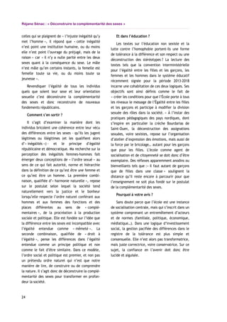 Réjane Sénac : « Déconstruire la complémentarité des sexes »
celles qui se plaignent de « l’injuste inégalité qu’y
met l’homme », il répond que « cette inégalité
n’est point une institution humaine, ou du moins
elle n’est point l’ouvrage du préjugé, mais de la
raison » car « il n’y a nulle parité entre les deux
sexes quant à la conséquence du sexe. Le mâle
n’est mâle qu’en certains instants, la femelle est
femelle toute sa vie, ou du moins toute sa
jeunesse ».
Revendiquer l’égalité de tous les individus
quels que soient leur sexe et leur orientation
sexuelle c’est déconstruire la complémentarité
des sexes et donc reconstruire de nouveaux
fondements républicains.
Comment s’en sortir ?
Il s’agit d’examiner la manière dont les
individus bricolent une cohérence entre leur vécu
des différences entre les sexes – qu’ils les jugent
légitimes ou illégitimes (et les qualifient alors
d’« inégalités ») – et le principe d’égalité
républicaine et démocratique. Ma recherche sur la
perception des inégalités femmes-hommes fait
émerger deux conceptions de « l’ordre sexué » au
sens de ce qui fait autorité, norme et hiérarchie
dans la définition de ce qu’est être une femme et
ce qu’est être un homme. La première combi-
naison, qualifiée d’« harmonie naturelle », repose
sur le postulat selon lequel la société tend
naturellement vers la justice et le bonheur
lorsqu’elle respecte l’ordre naturel conférant aux
hommes et aux femmes des fonctions et des
places différentes au sens de « complé-
mentaires », de la procréation à la production
sociale et politique. Elle est fondée sur l’idée que
la différence entre les sexes est incompatible avec
l’égalité entendue comme « mêmeté ». La
seconde combinaison, qualifiée de « droit à
l’égalité », pense les différences dans l’égalité
entendue comme un principe politique et non
comme le fait d’être similaire. Dans ce modèle,
l’ordre social et politique est premier, et non pas
un prétendu ordre naturel qui n’est que notre
manière de lire, de construire ou de comprendre
la nature. Il s’agit donc de déconstruire la complé-
mentarité des sexes pour transformer en profon-
deur la société.
Et dans l’éducation ?
Les textes sur l’éducation non sexiste et la
lutte contre l’homophobie portent-ils une forme
de tolérance à la différence et son respect ou une
déconstruction des stéréotypes ? La lecture des
textes tels que la convention interministérielle
pour l’égalité entre les filles et les garçons, les
femmes et les hommes dans le système éducatif
récemment signée pour la période 2013-2018
incarne une cohabitation de ces deux logiques. Ses
objectifs sont ainsi définis comme le fait de
« créer les conditions pour que l’École porte à tous
les niveaux le message de l’Égalité entre les filles
et les garçons et participe à modifier la division
sexuée des rôles dans la société. » À l’instar des
pratiques pédagogiques des pays nordiques, dont
s’inspire en particulier la crèche Bourdarias de
Saint-Ouen, la déconstruction des assignations
sexuées, voire sexistes, repose sur l’organisation
d’atelier d’expression des émotions, mais aussi de
la force par le bricolage… autant pour les garçons
que pour les filles. L’école comme agent de
socialisation et de citoyenneté se doit donc d’être
exemplaire. Des réflexes apparemment anodins ou
bienveillants tels que :« il faut autant de garçons
que de filles dans une classe » soulignent la
distance qu’il reste encore à parcourir pour que
l’enseignement ne soit plus fondé sur le postulat
de la complémentarité des sexes.
Pourquoi à votre avis ?
Sans doute parce que l’école est une instance
de socialisation centrale, mais qui s’inscrit dans un
système comprenant un entremêlement d’acteurs
et de normes (familiale, politique, économique,
médiatique…). Dans une logique d’investissement
social, la gestion pacifiée des différences dans le
registre de la tolérance est plus simple et
consensuelle. Elle n’est alors pas transformatrice,
mais juste correctrice, voire conservatrice. Sur ce
sujet, la confiance en l’avenir doit donc être
lucide et aiguisée.
24
 